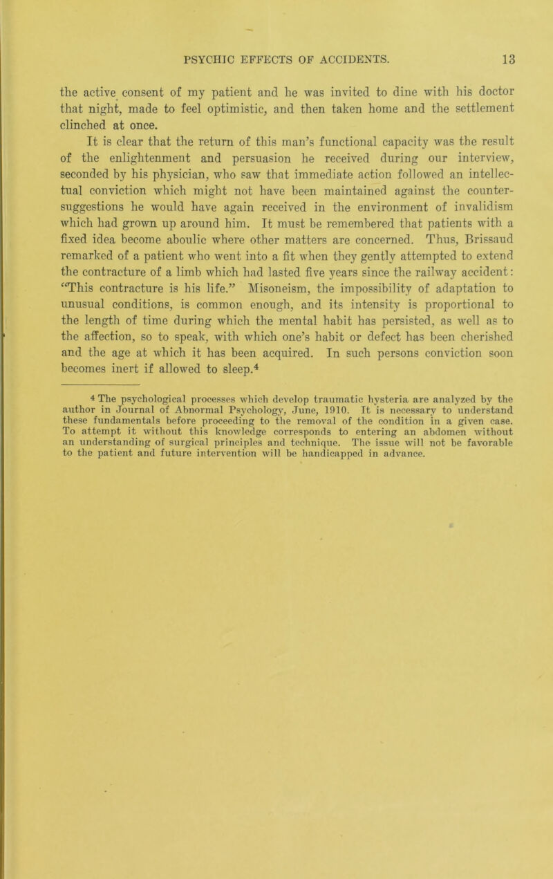 the active consent of my patient and he was invited to dine with his doctor that night, made to feel optimistic, and then taken home and the settlement clinched at once. It is clear that the return of this man’s functional capacity was the result of the enlightenment and persuasion he received during our interview, seconded by his physician, who saw that immediate action followed an intellec- tual conviction which might not have been maintained against the counter- suggestions he would have again received in the environment of invalidism which had grown up around him. It must be remembered that patients with a fixed idea become aboulic where other matters are concerned. Thus, Brissaud remarked of a patient who went into a fit when they gently attempted to extend the contracture of a limb which had lasted five years since the railway accident: “This contracture is his life.” Misoneism, the impossibility of adaptation to unusual conditions, is common enough, and its intensity is proportional to the length of time during which the mental habit has persisted, as well as to the affection, so to speak, with which one’s habit or defect has been cherished and the age at which it has been acquired. In such persons conviction soon becomes inert if allowed to sleep.^ 4 The psychological processes which develop traumatic hysteria are analyzed by the author in Journal of Abnormal Psychology, June, 1910. It is necessary to understand these fundamentals before proceeding to the removal of the condition in a given case. To attempt it without this knowledge corresponds to entering an abdomen without an understanding of surgical principles and technique. The issue will not be favorable to the patient and future intervention will be handicapped in advance.