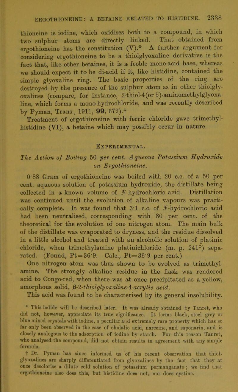 thioneine is iodine, which oxidises both to a compound, in which two sulphur atoms are directly linked. rlhat obtained from ergothioneine has the constitution (V).* A further argument for considering ergothioneine to be a thiolglyoxaline derivative is the fact that, like other betaines, it is a feeble monoacid base, whereas we should expect it to be di-acid if it, like histidine, contained the simple glyoxaline ring. The basic properties of the ring are destroyed by the presence of the sulphur atom as in other thiolgly- oxalines (compare, for instance, 2-thiol-4(or 5)-aminomethylglyoxa^ line, which forms a monohydrochloride, and was recently described by Pyman, Trans., 1911, 99, 672).f Treatment of ergothioneine with ferric chloride gave trimethyl- histidine (VI), a betaine which may possibly occur in nature. Experimental. The Action of Boiling 50 per cent. Aqueous Potassium Hydroxide on Ergothioneine. O'88 Gram of ergothioneine was boiled with 20 c.c. of a 50 per cent, aqueous solution of potassium hydroxide, the distillate being collected in a known volume of A-hydrochloric acid. Distillation was continued until the evolution of alkaline vapours was practi- cally complete. It was found that 3'1 c.c. of A-hydrochloric acid had been neutralised, corresponding with 80 per cent, of the theoretical for the evolution of one nitrogen atom. The main bulk of the distillate was evaporated to dryness, and the residue dissolved in a little alcohol and treated with an alcoholic solution of platinic chloride, when trimethylamine platinichloride (m. p. 241°) sepa- rated. (Found, Pt = 36'9. Calc., Pt=36'9 percent.) One nitrogen atom was thus shown to be evolved as trimethyl- amine. The strongly alkaline residue in the flask was rendered acid to Congo-red, when there was at once precipitated as a yellow, amorphous solid, /3-2-thiolglyoxalineA-acrylic acid. This acid was found to be characterised by its general insolubility. * This iodide will be described later. It was already obtained by Tanret, who did not, however, appreciate its true significance. It forms black, steel grey or blue mixed crystals with iodine, a peculiar and extremely rare property which has so far only been observed in the case of cholalic acid, narceine, and saponnrin, and is closely analogous to the adsorption of iodine by starch. For this reason Tanret, who analysed the compound, did not obtain results in agreement with any simple formula. t Dr. Pyman has since informed ns of his recent observation that thiol- glyoxalines are sharply differentiated from glyoxalines by the fact that they at once decolorise a dilute cold solution of potassium permanganate ; wo find that ergothioneine also does this, but histidine does not, nor does cystine.