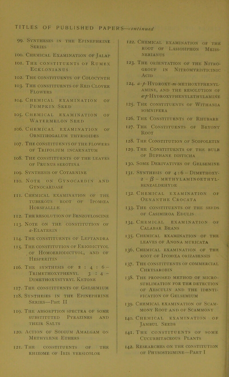 99. Syntheses in the Epinephrine Series 100. Chemical Examination of Jalap 101. The constituents of Rumex Ecki.onianus 102. The constituents of Colocynth 103. The constituents of Red Clover Flowers 104. Chemical examination of Pumpkin Seed 105. Chemical examination of Watermelon Seed 106. Chemical examination of Ornithogalum thyrsoides 107. The constituents ofthe flowers of Trifolium incarnatum 10S. The constituents of the leaves of Prunus serotina 109. Synthesis of Cotarnine 110. Note on Gynocardin and Gynocardase 111. Chemical examination of the tuberous root of Ipomcea Horsfalli.-e 112. The resolution of Benzoyloscinf. 113. Note on the constitution of a-El.ATERIN 114. The constituents of Liiptandra 115. The constitution of Eriodictyol OF IiOMOERIODICTYOL, AND OF Hesperitin 116. The synthesis of 2:4:6- Trimethoxyphenyl 3:4- Dimethoxystyryl Ketone 117. The constituents of Gelsemium 118. Syntheses in the Epinephrine Series—Part II 119. The absorption spectra of some SUBSTITUTED PYRAZINES AND their Salts 120. Action of Sodium Amalgam on Methylene Ethers 121. The constituents of the rhizome of Iris versicolor 122. Chemical examination of the ROOT OF EaSIOSIPHON MeISS- nerianus 123. The ORIENTATION OF THE NITKO- GROUP IN NlTROMYRISTICINIC Acid 124. a-/-HYDROXY-«-METHOXYPHENYL AMINE, AND THE RESOLUTION OF a-/'II YDROXYPHENYLETH YLAMINE 125. The constituents of Withania SOMNIFERA 126. The Constituents of Rhubarb 127. The Constituents of Bryony Root 128. The Constitution of Scopoletin 129. The Constituents of the bulb of Buphane disticha 130. Some Derivatives of Gelsemine 131. Synthesis of 4:6- Dimethoxy- 2 - f3 - methylaminoethyl- benzaldehyde 132. Chemical examination of Oenanthe Crocata 133. The constituents of the seeds of Casimiroa Edulis 134. Chemical examination of Calabar Beans 135. Chemical examination of the leaves of Anona muricata 136. Chemical examination of the root of Ipomcea orizabensis 137. The constituents of commercial Chrysarobin 138. The proposed method of micro- sublimation FOR THE DETECTION OF AeSCULIN AND THE IDENTI- FICATION of Gelsemium 139. Chemical examination of Scam- mony Root and of Scammony 140. Chemical examination of Jambul Seeds 141. T1IE CONSTITUENTS OF SOME Cucurbitaceous Plants 142. Researches on the constitution of Physostigmine—Part I