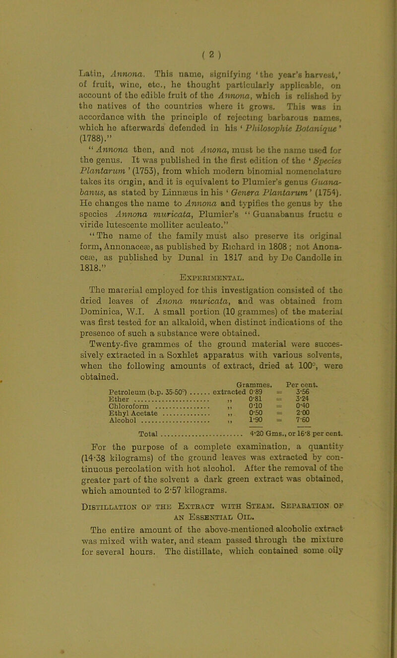 Latin, Annona, This name, signifying ‘the year’s harvest,' of fruit, wine, etc., he thought particularly applicable, on account of tho edible fruit of the Annona, which is relished by the natives of the countries where it grows. This was in accordance with the principle of rejecting barbarous names, which he afterwards defended in his ‘ Philosophic Dolanique ’ (1788).” “ Annona then, and not Anona, must be the name used foe the genus. It was published in the first edition of the ‘ Species Plantarum ’ (1753), from which modern binomial nomenclature takes its origin, and it is equivalent to Plumier’s genus Guana- banus, as stated by Linnaeus in his ‘ Genera Plantarum' (1754). He changes the name to Annona and typifies the genus by the species Annona muricata, Plumier’s “ Guanabanus fructu e viride lutescente molliter aculeato.” “ The name of the family must also preserve its original form, Annonacctc, as published by Richard in 1808 ; not Anona- ceie, as published by Dunal in 1817 and by De Candolle in 1818.” Experimental. The marerial employed for this investigation consisted of the dried leaves of Anona muricata, and was obtained from Dominica, W.I. A small portion (10 grammes) of the material was first tested for an alkaloid, when distinct indications of the presence of such a substance were obtained. Twenty-five grammes of the ground material were succes- sively extracted in a Soxhlet apparatus with various solvents, when the following amounts of extract, dried at 100°, were obtained. Grammes. Per cent. Petroleum (b.p. 35-50°) extracted 0'89 = 3-56 Ether „ 0-81 = 3'24 Chloroform ,, 0'10 = 0'40 Ethyl Acetate ,, 0'50 = 2 00 Alcohol 1-90 = 7 60 Total 4-20 Gms., or 16‘8 per cent. For the purpose of a complete examination, a quantity (14-38 kilograms) of the ground leaves was extracted by con- tinuous percolation with hot alcohol. After the removal of the greater part of the solvent a dark green extract was obtained, which amounted to 2-57 kilograms. Distillation op the Extract with Steam. Separation of an Essential Oil. The entire amount of the above-mentioned alcoholic extract was mixed with water, and steam passed through the mixture for several hours. The distillate, which contained some oily