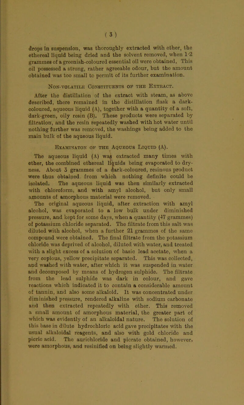 ethereal liquid being dried and the solvent removed, when 1‘2 grammes of a greenish-coloured essential oil were obtained, This oil possessed a strong, rather agreeable odour, but the amount obtained was too small to permit of its further examination. Non-volatile Constituents of the Extract. After the distillation of the extract with steam, as above described, there remained in the distillation flask a dark- coloured, aqueous liquid (A), together with a quantity of a soft, dark-green, oily resin (B). These products were separated by filtration, and the resin repeatedly washed with hot water until nothing further was removed, the washings being added to the main bulk of the aqueous liquid. Examinaton of the Aqueous Liquid (A). The aqueous liquid (A) was extracted many times with ether, the combined ethereal liquids being evaporated to dry- ness. About 3 grammes of a dark-coloured, resinous product were thus obtained from which nothing definite could be isolated. The aqueous liquid was then similarly extracted with chloroform, and with amyl alcohol, but only small amounts of amorphous material were removed. The original aqueous liquid, after extraction with amyl alcohol, was evaporated to a low bulk under diminished pressure, and kept for some days, when a quantity (47 grammes) of potassium chloride separated. The filtrate from this salt was diluted with alcohol, when a further 21 grammes of the same compound were obtained. The final filtrate from the potassium chloride was deprived of alcohol, diluted with water, and treated with a slight excess of a solution of basic lead acetate, when a very copious, yellow precipitate separated. This was collected, and washed with water, after which it was suspended in water and decomposed by means of hydrogen sulphide. The filtrate from the lead sulphide was dark in colour, and gave reactions which indicated it to contain a considerable amount of tannin, and also some alkaloid. It was concentrated under diminished pressure, rendered alkaline with sodium carbonate and then extracted repeatedly with ether. This removed a small amount of amorphous material, the greater part of which was evidently of an alkaloidal nature. The solution of this base in dilute hydrochloric acid gave precipitates with the usual alkaloidal reagents, and also with gold chloride and picric acid. The aurichloride and picrate obtained, however, were amorphous, and resinified on being slightly warmed.