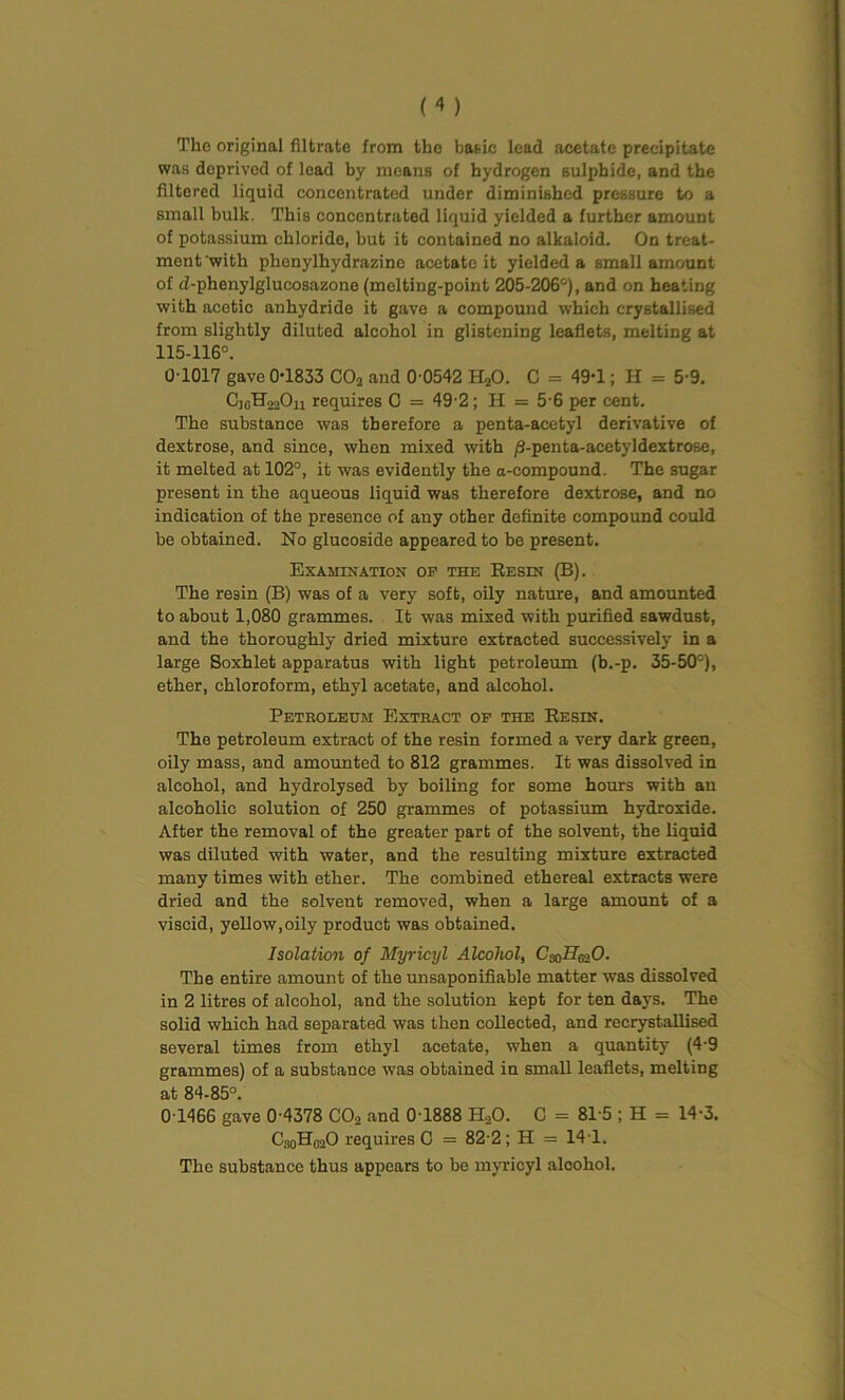 Tlie original filtrate from the basic lead acetate precipitate was deprived of lead by means of hydrogen sulphide, and the filtered liquid concentrated under diminished pressure to a small bulk. This concentrated liquid yielded a further amount of potassium chloride, but it contained no alkaloid. On treat- ment with phcnylhydrazine acetate it yielded a small amount of d-phenylglucosazonc (melting-point 205-206°), and on heating with acetic anhydride it gave a compound which crystallised from slightly diluted alcohol in glistening leaflets, melting at 115-116°. 0-1017 gave 0-1833 C02 and 0-0542 H20. C = 49-1; H = 5-9. CjgH^Ou requires C = 49-2; H = 5-6 per cent. The substance was therefore a penta-acetyl derivative of dextrose, and since, when mixed with /S-penta-acetyldextrose, it melted at 102°, it was evidently the a-compound. The sugar present in the aqueous liquid was therefore dextrose, and no indication of the presence of any other definite compound could be obtained. No glucoside appeared to be present. Examination op the Resin (B). The resin (B) was of a very soft, oily nature, and amounted to about 1,080 grammes. It was mixed with purified sawdust, and the thoroughly dried mixture extracted successively in a large Soxhlet apparatus with light petroleum (b.-p. 35-50°), ether, chloroform, ethyl acetate, and alcohol. Petboleum Extbact op the Resin. The petroleum extract of the resin formed a very dark green, oily mass, and amounted to 812 grammes. It was dissolved in alcohol, and hydrolysed by boiling for some hours with an alcoholic solution of 250 grammes of potassium hydroxide. After the removal of the greater part of the solvent, the liquid was diluted with water, and the resulting mixture extracted many times with ether. The combined ethereal extracts were dried and the solvent removed, when a large amount of a viscid, yellow,oily product was obtained. Isolation of Myricyl Alcohol, C^II^O. The entire amount of the unsaponifiable matter was dissolved in 2 litres of alcohol, and the solution kept for ten days. The solid which had separated was then collected, and recrystallised several times from ethyl acetate, when a quantity (4-9 grammes) of a substance was obtained in small leaflets, melting at 84-85°. 0 1466 gave 0-4378 C02 and 0 1888 H.,0. C = 81-5 ; H = 14-3. C,h0HC2O requires C = 82-2; H = 141. The substance thus appears to be myricyl alcohol.