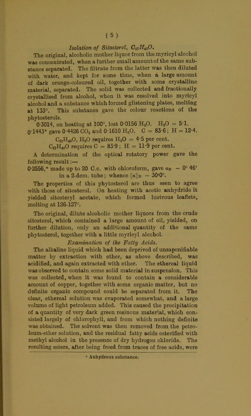 Isolation of Sitosterol, C^Hi60. The original, alcoholic mother liquor from themyricyl alcohol was concentrated, when a further small amount of the same sub- stance separated. The filtrate from the latter was then diluted with water, and kept for some time, when a large amount of dark orange-coloured oil, together with some crystalline material, separated. The solid was collected and fractionally crystallised from alcohol, when it was resolved into myricyl alcohol and a substance which formed glistening plates, melting at 133°. This substance gave the colour reactions of the phytosterols. 0-3014, on heating at 100°, lost 0-0156 H20. H20 = 5*1. 0-1443* gave 0-4426 C02 and 0-1610 H20. C = 83-6; H = 12-4. C27H<0O, H20 requires H20 = 4-5 per cent. C27H4G0 requires C = 83 9 ; H = 11-9 per cent. A determination of the optical rotatory power gave the following result:— 0-2556,* made up to 20 C.c. with chloroform, gave cid — 0° 46' in a 2-dcm. tube; whence [a]d — 30,0°. The properties of this phytosterol are thus seen to agree with those of sitosterol. On heating with acetic anhydride it yielded sitosteryl acetate, which formed lustrous leaflets, melting at 126-127°. The original, dilute alcoholic mother liquors from the crude sitosterol, which contained a large amount of oil, yielded, on further dilution, only an additional quantity of the same phytosterol, together with a little myricyl alcohol. Examination of the Fatty Acids. The alkaline liquid which had been deprived of unsaponifiable matter by extraction with ether, as above described, was acidified, and again extracted with ether. The ethereal liquid was observed to contain some solid material in suspension. This was collected, when it was found to contain a considerable amount of copper, together with some organic matter, but no definite organic compound could be separated from it. The clear, ethereal solution was evaporated somewhat, and a large volume of light petroleum added. This caused the precipitation of a quantity of very dark green resinous material, which con- sisted largely of chlorophyll, and from which nothing definite was obtained. The solvent was then removed from the petro- leum-ether solution, and the residual fatty acids esterifled with methyl alcohol in the presence of dry hydrogen chloride. The resulting esters, after being freed from traces of free aoids, were * Anhydrous substance.