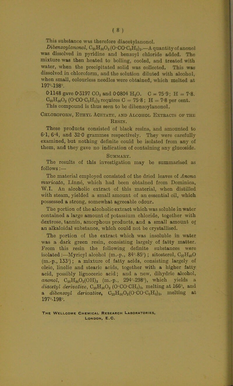 This substance was therefore diacetylanonol. Dibenzoylanonol, CgiHjeOs (0-C0'CijH5)2.—A quantity of anouol was dissolved in pyridine and benzoyl chloride added. The mixturo was then heated to boiling, cooled, and treated with wator, when the precipitated solid was collected. This was dissolved in chloroform, and the solution diluted with alcohol, whon small, colourless needles were obtained, which melted at 197°-198°. 01148 gave 0-3197 C02 and 0-0804 HjO. C = 75 9; H = 7-8. CoaHjjoOo (OCOCoH3)2 requires C = 75 8 ; H = 7-8 per cent. This compound is thus seen to be dibenzoylanonol. Chloroform, Ethyl Acetate, and Alcohol Extracts of the Resin. These products consisted of black resins, and amounted to 6-1, 6-4, and 32-0 grammes respectively. They were carefully examined, but nothing definite could be isolated from any of them, and they gave no indication of containing any glucoside. Summary. The results of this investigation may be summarised as follows:— The material employed consisted of the dried leaves of Anona muricata, Linne, which had been obtained from Dominica, W.I. An alcoholic extract of this material, when distilled with steam, yielded a small amount of an essential oil, which possessed a strong, somewhat agreeable odour. The portion of the alcoholic extract which was soluble in water contained a large amount of potassium chloride, together with dextrose, tannin, amorphous products, and a small amount of an alkaloidal substance, which could not be crystallised. The portion of the extract which was insoluble in water was a dark green resin, consisting largely of fatty matter. From this resin the following definite substances were isolated:—Myricyl alcohol (m.-p., 84°-85°) ; sitosterol, C27H4GO (m.-p., 133°); a mixture of fatty acids, consisting largely of oleic, linolic and stearic acids, together with a higher fatty acid, possibly lignoceric acid; and a new, dihydric alcohol, anonol, CasHgoO^OH^ (m.-p., 294°-298°), which yields a diacetyl derivative, CogHgoOo (0-CO-CHs)2, melting at 166°, and a dibenzoyl derivative, C23HSG02(0-C0-CGH5)2, melting at 197°-198°. The Wellcome Chemical Research Laboratories, London, E.C.