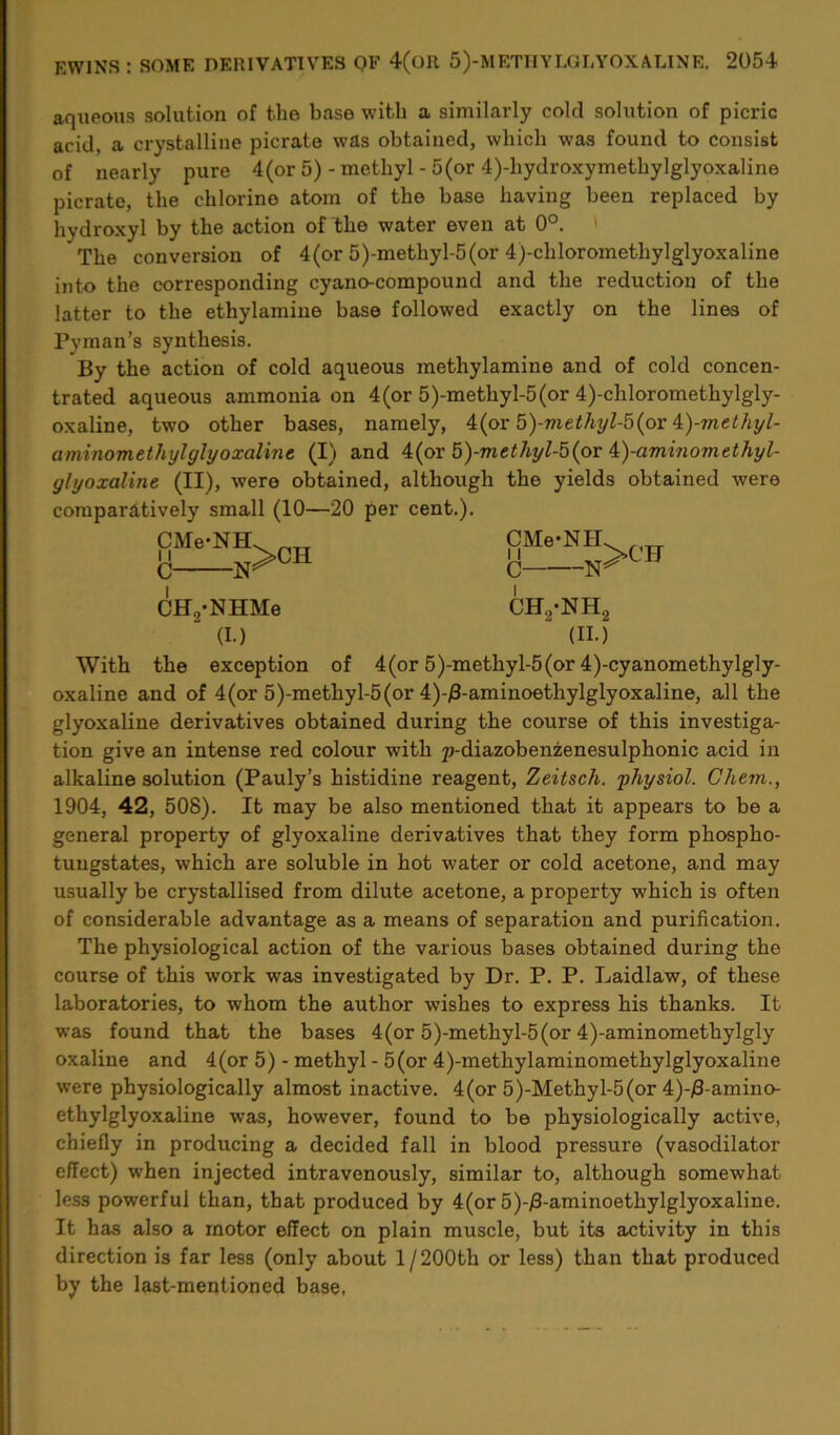 aqueous solution of the base with a similarly cold solution of picric acid, a crystalline picrate was obtained, which was found to consist of nearly pure 4(or 5) - methyl - 5(or 4)-hydroxymethylglyoxaline picrate, the chlorine atom of the base having been replaced by hydroxyl by the action of the water even at 0°. The conversion of 4(or 5)-methyl-5(or 4)-clilorometliylglyoxaline into the corresponding cyano-compound and the reduction of the latter to the ethylamine base followed exactly on the lines of Pyman’s synthesis. By the action of cold aqueous methylamine and of cold concen- trated aqueous ammonia on 4(or 5)-metliyl-5(or 4)-chloromethylgly- oxaline, two other bases, namely, 4(or 5)-methyl-5(or 4)-methyl- aminomethylglyoxalinc (I) and 4(or 5)-methyl-5(or k)-aminomethyl- ylyoxaline (II), were obtained, although the yields obtained were comparatively small (10—20 per cent.). CMe-NH C CHVNHMe ' (I.) CMe-NH C CH2-NH2 (II.) With the exception of 4(or 5)-methyl-5(or 4)-cyanomethylgly- oxaline and of 4(or 5)-methyl-5(or 4)-/3-aminoethylglyoxaline, all the glyoxaline derivatives obtained during the course of this investiga- tion give an intense red colour with p-diazobenzenesulphonic acid in alkaline solution (Pauly’s histidine reagent, Zeitsch. physiol. Ohem., 1904, 42, 508). It may be also mentioned that it appears to be a general property of glyoxaline derivatives that they form phospho- tuugstates, which are soluble in hot water or cold acetone, and may usually be crystallised from dilute acetone, a property which is often of considerable advantage as a means of separation and purification. The physiological action of the various bases obtained during the course of this work was investigated by Dr. P. P. Laidlaw, of these laboratories, to whom the author wishes to express his thanks. It was found that the bases 4(or 5)-methyl-5(or 4)-aminomethylgly oxaline and 4(or 5) - methyl - 5(or 4)-methylaminomethylglyoxaline were physiologically almost inactive. 4(or 5)-Methyl-5(or 4)-j8-amino- ethylglyoxaline was, however, found to be physiologically active, chiefly in producing a decided fall in blood pressure (vasodilator effect) when injected intravenously, similar to, although somewhat less powerful than, that produced by 4(or 5)-/3-aminoethylglyoxaline. It has also a motor effect on plain muscle, but its activity in this direction is far less (only about 1/200th or less) than that produced by the last-mentioned base,