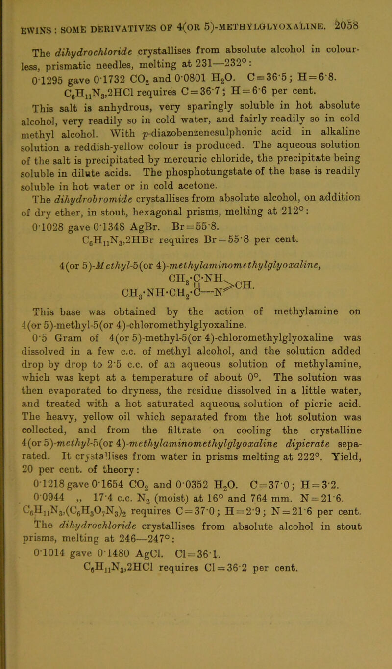 The dihydrochloride crystallises from absolute alcohol in colour- less, prismatic needles, melting at 231 232°: 0 1295 gave 0'1732 C02 and 0'0801 H20. C = 36 5; H = 6 8. CeHnNs,2HCl requires C = 367; H = 6'6 per cent. This salt is anhydrous, very sparingly soluble in hot absolute alcohol, very readily so in cold water, and fairly readily so in cold methyl alcohol. With p-diazobensenesulphonic acid in alkaline solution a reddish-yellow colour is produced. Ihe aqueous solution of the salt is precipitated by mercuric chloride, the precipitate being soluble in dilute acids. The phosphotungstate of the base is readily soluble in hot water or in cold acetone. The dihydrobromide crystallises from absolute alcohol, on addition of dry ether, in stout, hexagonal prisms, melting at 212°: 0T028 gave 0'1348 AgBr. Br = 55'8. C6HnN3,2nBr requires Br = 55’8 per cent. 4(or 5)-Methyl-b(pv A)-methylaminom(thylglyoxaline, CH8-f>NH CH3-NH*CH2-C— This base was obtained by the action of methylamine on 4(or 5)-methyl-5(or 4)-chloromethylglyoxaline. 0'5 Gram of 4(or 5)-methyl-5(or 4)-chloromethylglyoxaline was dissolved in a few c.c. of methyl alcohol, and the solution added drop by drop to 2‘5 c.c. of an aqueous solution of methylamine, which was kept at a temperature of about 0°. The solution was then evaporated to dryness, the residue dissolved in a little water, and treated with a hot saturated aqueous solution of picric acid. The heavy, yellow oil which separated from the hot solution was collected, and from the filtrate on cooling the crystalline 4(or b)-methyl-h{ox i)-methylaminomethylglyoxaline dipicrate sepa- rated. It crystallises from water in prisms melting at 222°. Yield, 20 per cent, of theory: 0T218gave 0-1654 C02 and 0 0352 H20. C = 37 0; H = 3'2. 0 0944 „ 17-4 c.c. N2 (moist) at 16° and 764 mm. N = 21'6. C6HuN3,(C6H307N3)2 requires C = 37 0; H = 2'9; N = 216 per cent. The dihydrochloride crystallises from absolute alcohol in stout prisms, melting at 246—247°: 0T014 gave 0 1480 AgCl. Cl = 361, C6HJ1N3,2HC1 requires Cl = 36 2 per cent.