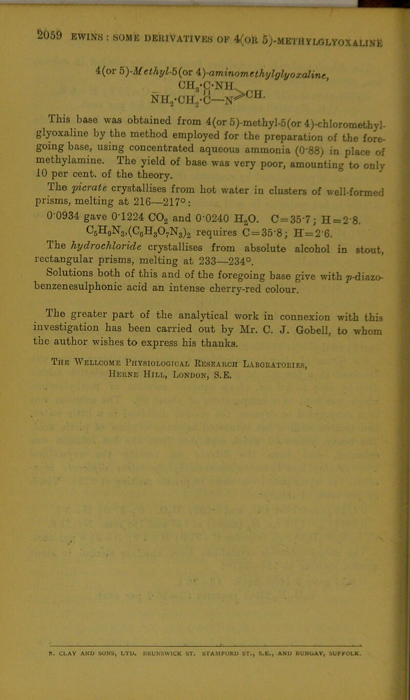 4(or 5)-M cthyl-b(pr ±)-aminomtthylglyoxalinc CHyCbNBL NH2-CH.,-C—N^011- This base was obtained from 4(or 5)-metbyl-5(or 4)-chloromethyl- glyoxaline by the method employed for the preparation of the fore- going base, using concentrated aqueous ammonia (0'88) in place of methylamme. The yield of base was very poor, amounting to only 10 per cent, of the theory. The picrate crystallises from hot water in clusters of well-formed prisms, melting at 216—217°: 0-0934 gave 0T224 C02 and 0‘0240 HaO. C=35-7; H = 2‘8. C5H9N3,(C6H307N3)2 requires C = 35‘8; H = 26. The hydrochloride crystallises from absolute alcohol in stout, rectangular prisms, melting at 233—234°. Solutions both of this and of the foregoing base give with p-diazo- benzenesulphonic acid an intense cherry-red colour. Ihe greater part of the analytical work in connexion with this investigation has been carried out by Mr. C. J. Gobell, to whom the author wishes to express his thanks. The Wellcome Physiological Research Laboratories, Herne Hill, London, S.E. R. CLAY AND SONS, LTD. BRUNSWICK ST. STAMFORD ST., S.E., AND BUNGAY, SUFFOLK.