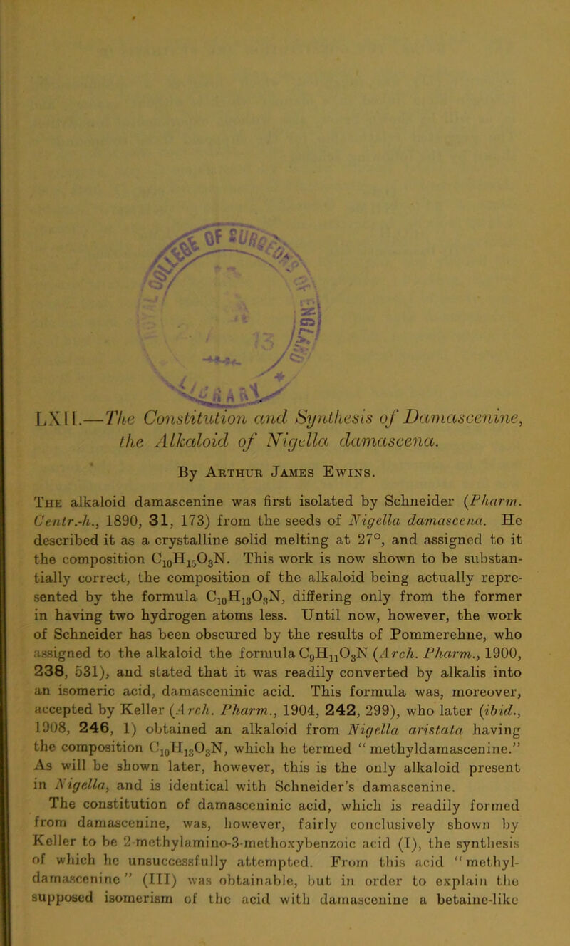 LXIl.—The Constitution and Synthesis of Damascenine, the Alkaloid of iVigella damascena. By Arthur James Ewins. The alkaloid damascenine was first isolated by Schneider (Pharm. Centr.-h., 1890, 31, 173) from the seeds of Nigella damascena. He described it as a crystalline solid melting at 27°, and assigned to it the composition C10Hi5O3N. This work is now shown to be substan- tially correct, the composition of the alkaloid being actually repre- sented by the formula C10H]3ORN, differing only from the former in having two hydrogen atoms less. Until now, however, the work of Schneider has been obscured by the results of Pommerehne, who assigned to the alkaloid the formula C9Hn03N (Arch. Pharm., 1900, 238, 531), and stated that it was readily converted by alkalis into an isomeric acid, damasceninic acid. This formula was, moreover, accepted by Keller (Arch. Pharm., 1904, 242, 299), who later (ibid., 1908, 246, 1) obtained an alkaloid from Nigella aristata having the composition C]0H13O3N, which he termed “ methyldamascenine.” As will be shown later, however, this is the only alkaloid present in J igella, and is identical with Schneider’s damascenine. The constitution of damasceninic acid, which is readily formed from damascenine, was, however, fairly conclusively shown by Keller to be 2-methylamino-3-methoxybenzoic acid (1), the synthesis of which he unsuccessfully attempted. From this acid “ methyl- damascenine ” (III) was obtainable, but in order to explain the supposed isomerism of the acid with damascenine a betaine-like