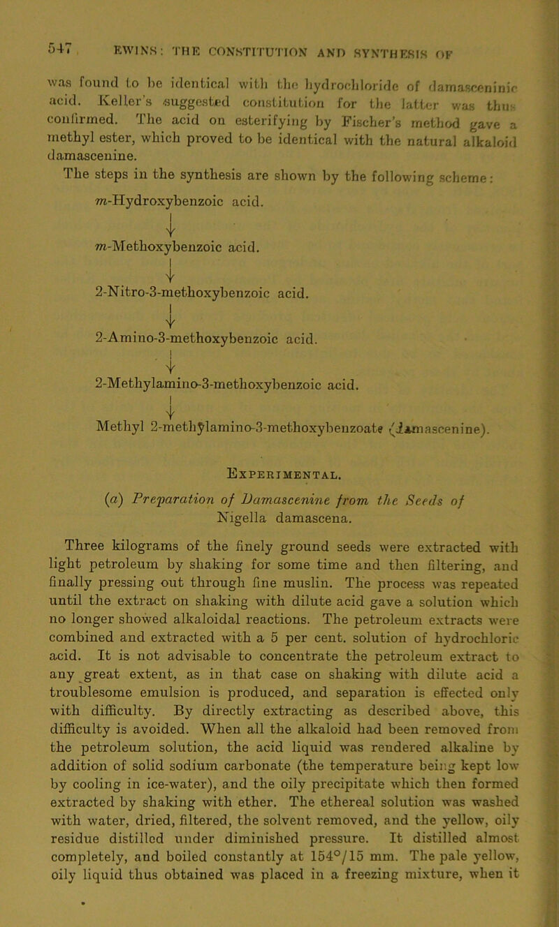 was found to lie identical with the hydrochloride of damascening acid. Keller’s -suggested constitution for the latter was thus confirmed. The acid on esterifying by Fischer’s method gave a methyl ester, which proved to be identical with the natural alkaloid damascenine. The steps in the synthesis are shown by the following scheme: ra-Hydroxybenzoic acid. Y ra-Methoxybenzoic acid. I Y 2-Nitro-3-methoxybenzoic acid. I Y 2-Amino-3-methoxybenzoic acid. j Y 2-Methylamino-3-methoxybenzoic acid. I I Methyl 2-methylamino-3-methoxybenzoate (iaxnascenine). Experimental. (a) Preparation of Damascenine from the Seeds of Nigella damascena. Three kilograms of the finely ground seeds were extracted with light petroleum by shaking for some time and then filtering, and finally pressing out through fine muslin. The process was repeated until the extract on shaking with dilute acid gave a solution which no longer showed alkaloidal reactions. The petroleum extracts were combined and extracted with a 5 per cent, solution of hydrochloric acid. It is not advisable to concentrate the petroleum extract to any great extent, as in that case on shaking with dilute acid a troublesome emulsion is produced, and separation is effected only with difficulty. By directly extracting as described above, this difficulty is avoided. When all the alkaloid had been removed from the petroleum solution, the acid liquid was rendered alkaline by addition of solid sodium carbonate (the temperature being kept low by cooling in ice-water), and the oily precipitate which then formed extracted by shaking with ether. The ethereal solution was washed with water, dried, filtered, the solvent removed, and the yellow, oily residue distilled under diminished pressure. It distilled almost completely, and boiled constantly at 154°/15 mm. The pale yellow, oily liquid thus obtained was placed in a freezing mixture, when it