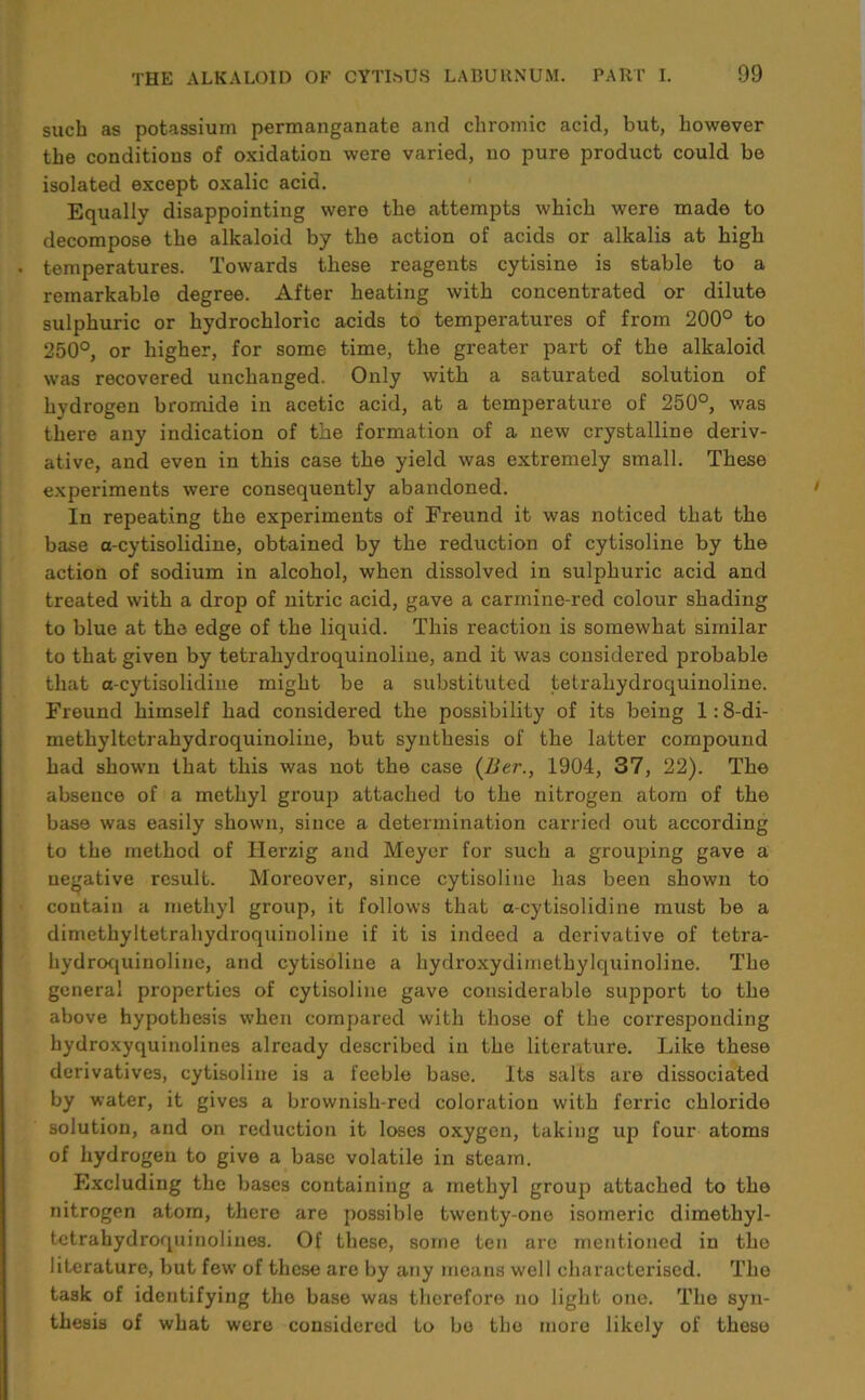 such as potassium permanganate and chromic acid, but, however the conditions of oxidation were varied, no pure product could be isolated except oxalic acid. Equally disappointing were the attempts which were made to decompose the alkaloid by the action of acids or alkalis at high temperatures. Towards these reagents cytisine is stable to a remarkable degree. After heating with concentrated or dilute sulphuric or hydrochloric acids to temperatures of from 200° to 250°, or higher, for some time, the greater part of the alkaloid was recovered unchanged. Only with a saturated solution of hydrogen bromide in acetic acid, at a temperature of 250°, was there any indication of the formation of a new crystalline deriv- ative, and even in this case the yield was extremely small. These experiments were consequently abandoned. In repeating the experiments of Freund it was noticed that the base a-cytisolidine, obtained by the reduction of cytisoline by the action of sodium in alcohol, when dissolved in sulphuric acid and treated with a drop of nitric acid, gave a carmine-red colour shading to blue at the edge of the liquid. This reaction is somewhat similar to that given by tetrahydroquinoline, and it was considered probable that a-cytisolidine might be a substituted tetrahydroquinoline. Freund himself had considered the possibility of its being 1:8-di- methyltctrahydroquinoline, but synthesis of the latter compound had shown that this was not the case (Ber., 1904, 37, 22). The absence of a methyl group attached to the nitrogen atom of the base was easily shown, since a determination carried out according to the method of Herzig and Meyer for such a grouping gave a negative result. Moreover, since cytisoline has been shown to contain a methyl group, it follows that a-cytisolidine must be a dimethyltetrahydroquinoline if it is indeed a derivative of tetra- hydroquinoline, and cytisoline a hydroxydimethylquinoline. The general properties of cytisoline gave considerable support to the above hypothesis when compared with those of the corresponding hydroxyquinolines already described in the literature. Like these derivatives, cytisoline is a feeble base. Its salts are dissociated by water, it gives a brownish-red coloration with ferric chloride solution, and on reduction it loses oxygen, taking up four atoms of hydrogen to give a base volatile in steam. Excluding the bases containing a methyl group attached to the nitrogen atom, there are possible twenty-one isomeric dimethyl- tctrahydroquinolines. Of these, some ten arc mentioned in the literature, but few of these are by any means well characterised. The task of identifying the base was therefore no light one. The syn- thesis of what were considered to bo the more likely of these