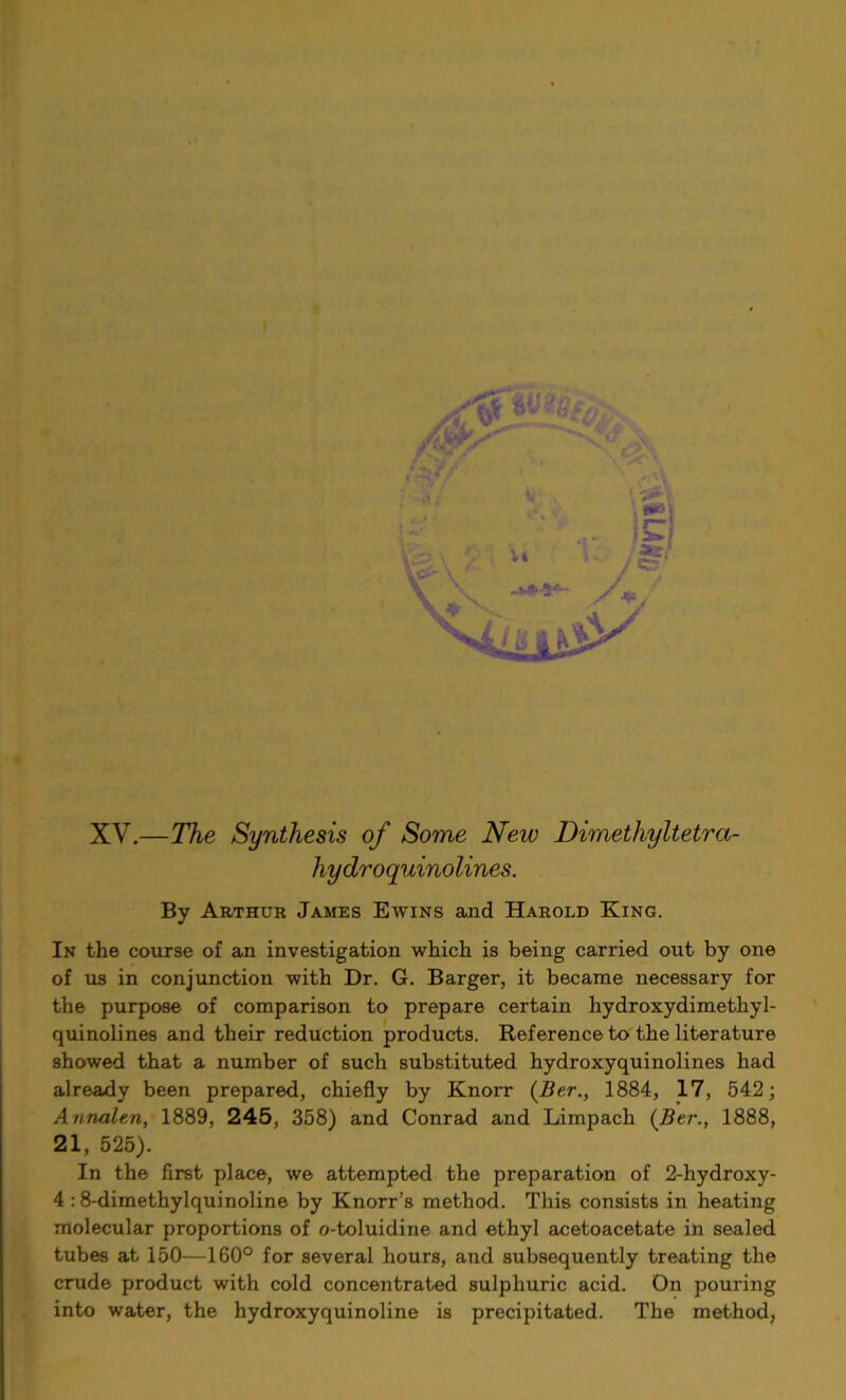 XV.—The Synthesis of Some Neiv Dimethyltetra- hydroquinolines. By Arthur James Ewins and Harold King. In the course of an investigation which is being carried out by one of us in conjunction with Dr. G. Barger, it became necessary for the purpose of comparison to prepare certain hydroxydimethyl- quinolines and their reduction products. Reference to the literature showed that a number of such substituted hydroxyquinolines had already been prepared, chiefly by Knorr (Ber., 1884, 17, 542; Annalen, 1889, 245, 358) and Conrad and Limpach (Ber., 1888, 21, 525). In the first place, we attempted the preparation of 2-hydroxy- 4 :8-dimethylquinoline by Knorr’s method. This consists in heating molecular proportions of o-toluidine and ethyl acetoacetate in sealed tubes at 150—160° for several hours, and subsequently treating the crude product with cold concentrated sulphuric acid. On pouring into water, the hydroxyquinoline is precipitated. The method,