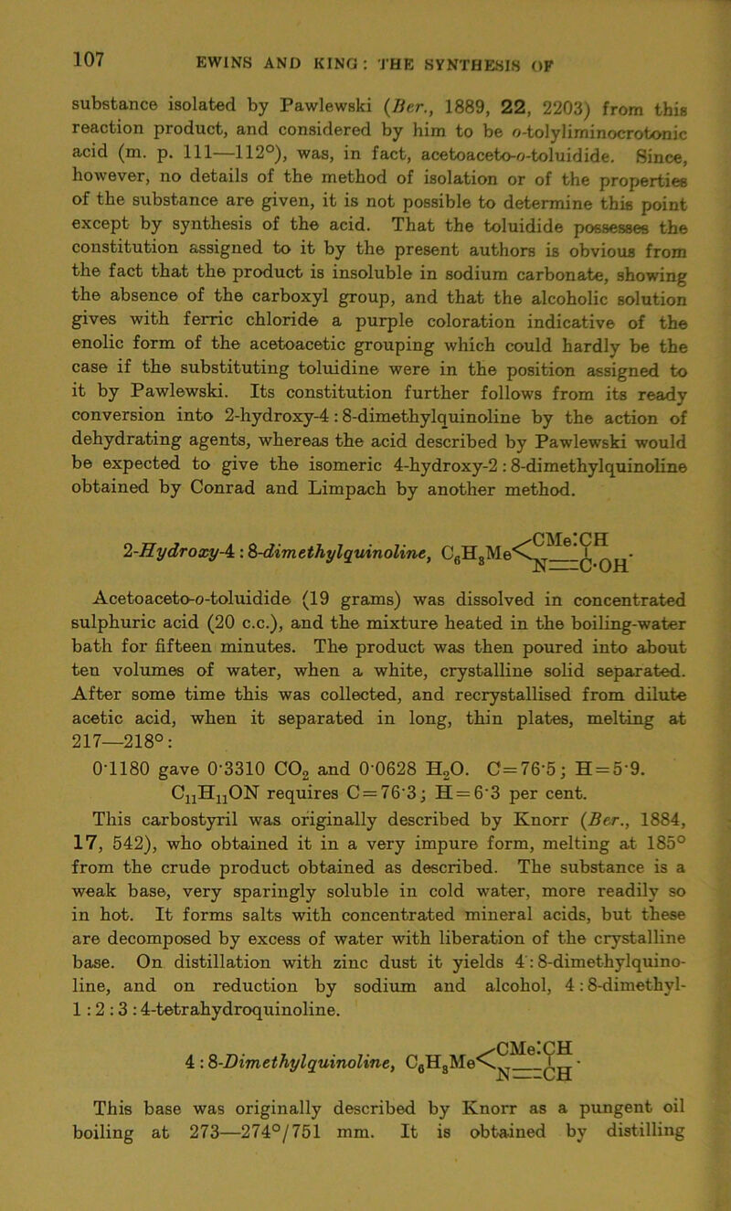 substance isolated by Pawlewski (Bcr., 1889, 22, 2203) from this reaction product, and considered by him to be o-tolyliminocrotonic acid (m. p. Ill—112°), was, in fact, acetoaceto-o-toluidide. Since, however, no details of the method of isolation or of the properties of the substance are given, it is not possible to determine this point except by synthesis of the acid. That the toluidide possesses the constitution assigned to it by the present authors is obvious from the fact that the product is insoluble in sodium carbonate, showing the absence of the carboxyl group, and that the alcoholic solution gives with fenic chloride a purple coloration indicative of the enolic form of the acetoacetic grouping which could hardly be the case if the substituting toluidine were in the position assigned to it by Pawlewski. Its constitution further follows from its ready conversion into 2-hydroxy-4:8-dimethylquinoline by the action of dehydrating agents, whereas the acid described by Pawlewski would be expected to give the isomeric 4-hydroxy-2 :8-dimethylquinoline obtained by Conrad and Limpach by another method. 2-Hydroxy-A: 8-dimethylquinoline, C6HsMe Acetoaceto-o-toluidide (19 grams) was dissolved in concentrated sulphuric acid (20 c.c.), and the mixture heated in the boiling-water bath for fifteen minutes. The product was then poured into about ten volumes of water, when a white, crystalline solid separated. After some time this was collected, and recrystallised from dilute acetic acid, when it separated in long, thin plates, melting at 217—218°: 0-1180 gave 0’3310 C02 and 0D628 H20. C=76’5; H = 59. CuHuON requires C = 76'3; H = 6'3 per cent. This carbostyril was originally described by Knorr (Bcr., 1884, 17, 542), who obtained it in a very impure form, melting at 185° from the crude product obtained as described. The substance is a weak base, very sparingly soluble in cold water, more readily so in hot. It forms salts with concentrated mineral acids, but these are decomposed by excess of water with liberation of the crystalline base. On distillation with zinc dust it yields 4 :8-dimethylquino- line, and on reduction by sodium and alcohol, 4:8-dimethyl- 1:2:3:4-tetrahydroquinoline. /CMelCH a=c-oh' CMe’CH 4 : 8-Dimethylquinoline, C6HgMe-\v ' • JN L-H This base was originally described by Knorr as a pungent oil boiling at 273—274°/751 mm. It is obtained by distilling