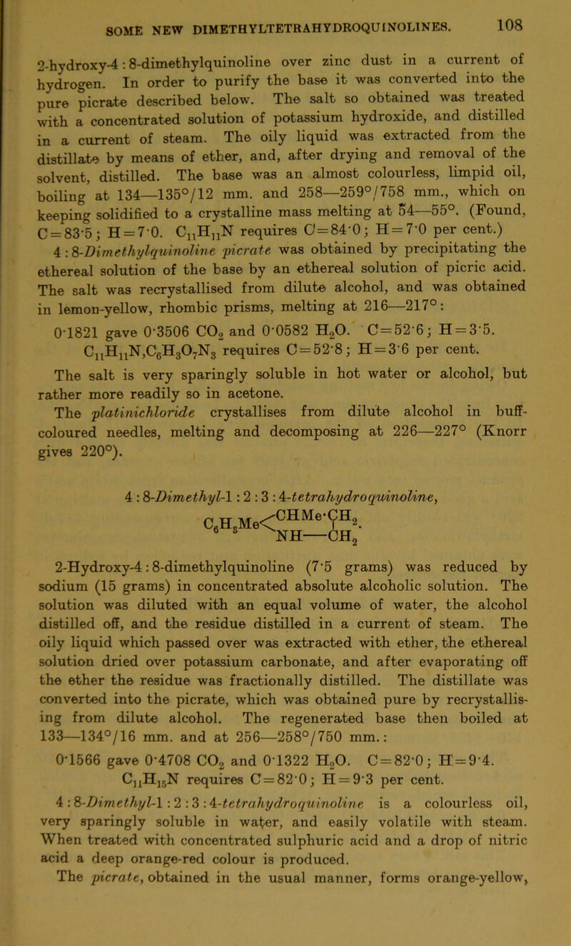 2-hydroxy-4:8-dimethylquinoline over zinc dust in a current of hydrogen. In order to purify the base it was converted into the pure picrate described below. The salt so obtained was treated with a concentrated solution of potassium hydroxide, and distilled in a current of steam. The oily liquid was extracted from the distillate by means of ether, and, after drying and removal of the solvent, distilled. The base was an almost colourless, limpid oil, boiling at 134—135°/12 mm. and 258—259°/758 mm., which on keeping solidified to a crystalline mass melting at 54—55°. (Found, C = 83'5; H = 70. CnHuN requires 0= 84 0; H = 70 per cent.) 4 :8-Dimethylquinoline picrate was obtained by precipitating the ethereal solution of the base by an ethereal solution of picric acid. The salt was recrystallised from dilute alcohol, and was obtained in lemon-yellow, rhombic prisms, melting at 216—217°: 0T821 gave 0 3506 C02 and 0'0582 H20. C = 52 6; H = 3'5. CuHnN,C6H307N3 requires C = 52'8; H = 3'6 per cent. The salt is very sparingly soluble in hot water or alcohol, but rather more readily so in acetone. The platinichloride crystallises from dilute alcohol in buff- coloured needles, melting and decomposing at 226—227° (Knorr gives 220°). 4 :8-Dimethyl-1: 2 : 3 : i-tetrahy dr o quinoline, C6H.Me<CHMe‘(?H2. 6 8 NH CH2 2-Hydroxy-4:8-dimethylquinoline (7‘5 grams) was reduced by sodium (15 grams) in concentrated absolute alcoholic solution. The solution was diluted with an equal volume of water, the alcohol distilled off, and the residue distilled in a current of steam. The oily liquid which passed over was extracted with ether, the ethereal solution dried over potassium carbonate, and after evaporating off the ether the residue was fractionally distilled. The distillate was converted into the picrate, which was obtained pure by recrystallis- ing from dilute alcohol. The regenerated base then boiled at 133—134°/16 mm. and at 256—258°/750 mm.: 0T566 gave 0'4708 C02 and 0T322 H20. C = 82 0; H=9'4. CjjHjjN requires C = 82 0; H = 9-3 per cent. 4 :8-Dimethyl-l :2 :3 A-tetrahydroquinoline is a colourless oil, very sparingly soluble in water, and easily volatile with steam. When treated with concentrated sulphuric acid and a drop of nitric acid a deep orange-red colour is produced. The picrate, obtained in the usual manner, forms orange-yellow.