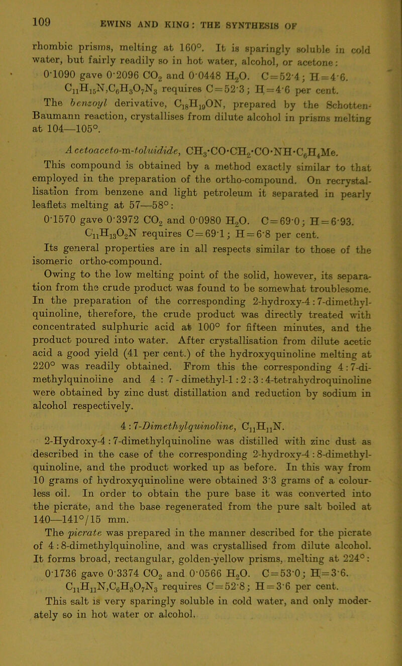 rhombic prisms, melting at 160°. It is sparingly soluble in cold water, but fairly readily so in hot water, alcohol, or acetone: 0 1090 gave 0-2096 C02 and 0 0448 H20. C = 52'4; H = 4 6. CnHj6N,C6H307N8 requires C = 52 3; H = 4-6 per cent. The benzoyl derivative, C18Hi0ON, prepared by the Schotten- Baumann reaction, crystallises from dilute alcohol in prisms melting at 104—105°. A cetoaceto-m-toluidide, CH3-CO*CH2-CO-NH*C6H4Me. This compound is obtained by a method exactly similar to that employed in the preparation of the ortho-compound. On recrystal- lisation from benzene and light petroleum it separated in pearly leaflets melting at 57—58°: 0-1570 gave 0‘3972 C02 and 0-0980 H,0. C = 69'0; H = 6 93. C'nH1302N requires C = 69T; H = 68 per cent. Its general properties are in all respects similar to those of the isomeric ortho-compound. Owing to the low melting point of the solid, however, its separa- tion from the crude product was found to be somewhat troublesome. In the preparation of the corresponding 2-hydroxy-4:7-dimethyl- quinoline, therefore, the crude product was directly treated with concentrated sulphuric acid at 100° for fifteen minutes, and the product poured into water. After crystallisation from dilute acetic acid a good yield (41 per cent.) of the hydroxyquinoline melting at 220° was readily obtained. From this the corresponding 4:7-di- methylquinoline and 4:7- dimethyl-1 :2 : 3 :4-tetrahydroquinoline were obtained by zinc dust distillation and reduction by sodium in alcohol respectively. 4 :7-Dimethylqmnoline, C„HnN. 2-Hydroxy-4 :7-dimethylquinoline was distilled with zinc dust as described in the case of the corresponding 2-hydroxy-4:8-dimethyl- quinoline, and the product worked up as before. In this way from 10 grams of hydroxyquinoline were obtained 33 grams of a colour- less oil. In order to obtain the pure base it was converted into the picrate, and the base regenerated from the pure salt boiled at 140—141°/15 mm. The yicrate was prepared in the manner described for the picrate of 4 :8-dimethylquinoline, and was crystallised from dilute alcohol. It forms broad, rectangular, golden-yellow prisms, melting at 224°: 0-1736 gave 0’3374 C02 and 0‘0566 H20. C = 53‘0; H;=3-6. CnHnN,CfiH307N3 requires C = 52 8; H = 36 per cent. This salt is very sparingly soluble in cold water, and only moder- ately so in hot water or alcohol.