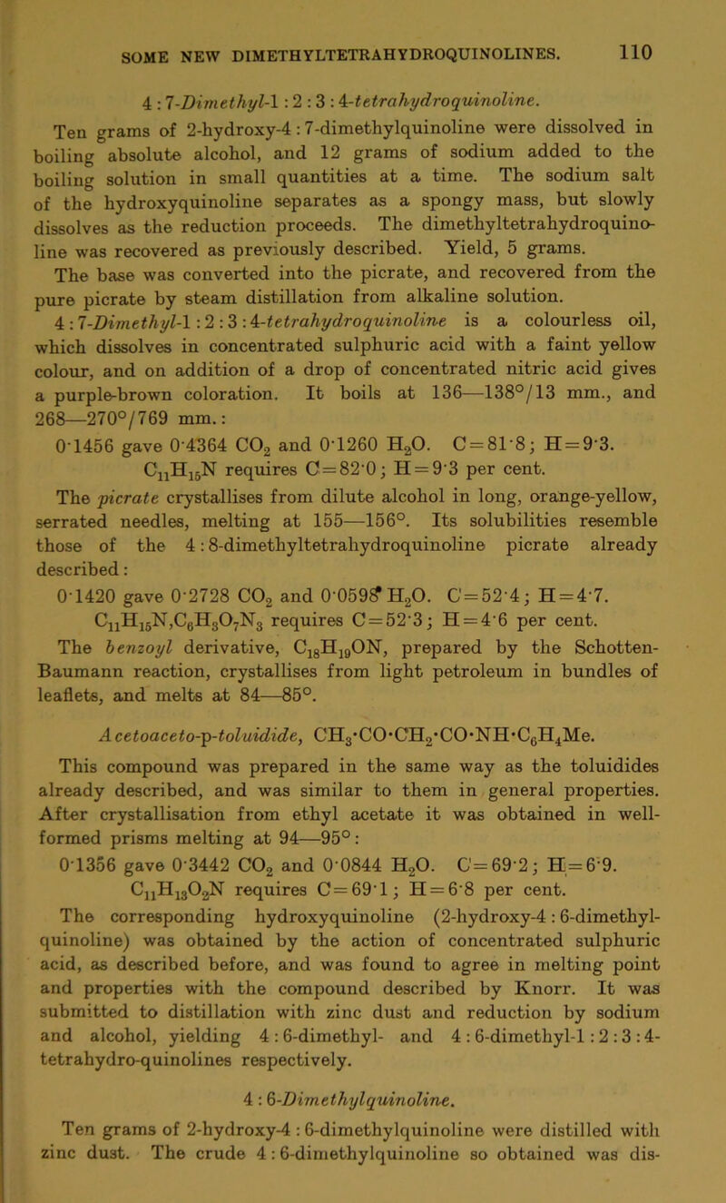 4 :7-Dimethyl-! : 2 : 3 : 4-tetrahydroquinoline. Ten grams of 2-hydroxy-4 :7-dimethylquinoline were dissolved in boiling absolute alcohol, and 12 grams of sodium added to the boiling solution in small quantities at a time. The sodium salt of the hydroxyquinoline separates as a spongy mass, but slowly dissolves as the reduction proceeds. The dimethyltetrahydroquino- line was recovered as previously described. Yield, 5 grams. The base was converted into the picrate, and recovered from the pure picrate by steam distillation from alkaline solution. \-.7-Dimethyl-! :2:3 -A-tetrahydroquinoline is a colourless oil, which dissolves in concentrated sulphuric acid with a faint yellow colour, and on addition of a drop of concentrated nitric acid gives a purple-brown coloration. It boils at 136—138°/13 mm., and 268—270°/769 mm.: 0'1456 gave 0 4364 C02 and 0T260 H20. C = 81'8; H = 9'3. CuH15N requires C = 82‘0; H = 9‘3 per cent. The picrate crystallises from dilute alcohol in long, orange-yellow, serrated needles, melting at 155—156°. Its solubilities resemble those of the 4:8-dimethyltetrahydroquinoline picrate already described: 0-1420 gave 0'2728 C02 and 0-059?H20. G' = 52-4; H = 4‘7. CnII15N,C6H307N3 requires C = 52’3; H = 4‘6 per cent. The benzoyl derivative, C18H19ON, prepared by the Schotten- Baumann reaction, crystallises from light petroleum in bundles of leaflets, and melts at 84—85°. Acetoaceto-p-toluidide, CH3'CO’CH2'CO*NH’C6H4Me. This compound was prepared in the same way as the toluidides already described, and was similar to them in general properties. After crystallisation from ethyl acetate it was obtained in well- formed prisms melting at 94—95°: 0T356 gave 0 3442 C02 and 0 0844 H20. G=69’2; H = 6'9. CnH1303N requires C = 691; H = 6'8 per cent. The corresponding hydroxyquinoline (2-hydroxy-4:6-dimethyl- quinoline) was obtained by the action of concentrated sulphuric acid, as described before, and was found to agree in melting point and properties with the compound described by Knorr. It was submitted to distillation with zinc dust and reduction by sodium and alcohol, yielding 4 : 6-dimethyl- and 4 : 6-dimethyl-l : 2 : 3 :4- tetrahydro-quinolines respectively. 4 :6-Dimethylquinoline. Ten grams of 2-hydroxy-4 : 6-dimethylquinoline were distilled with zinc dust. The crude 4 :6-dimethylquinoline so obtained was dis-