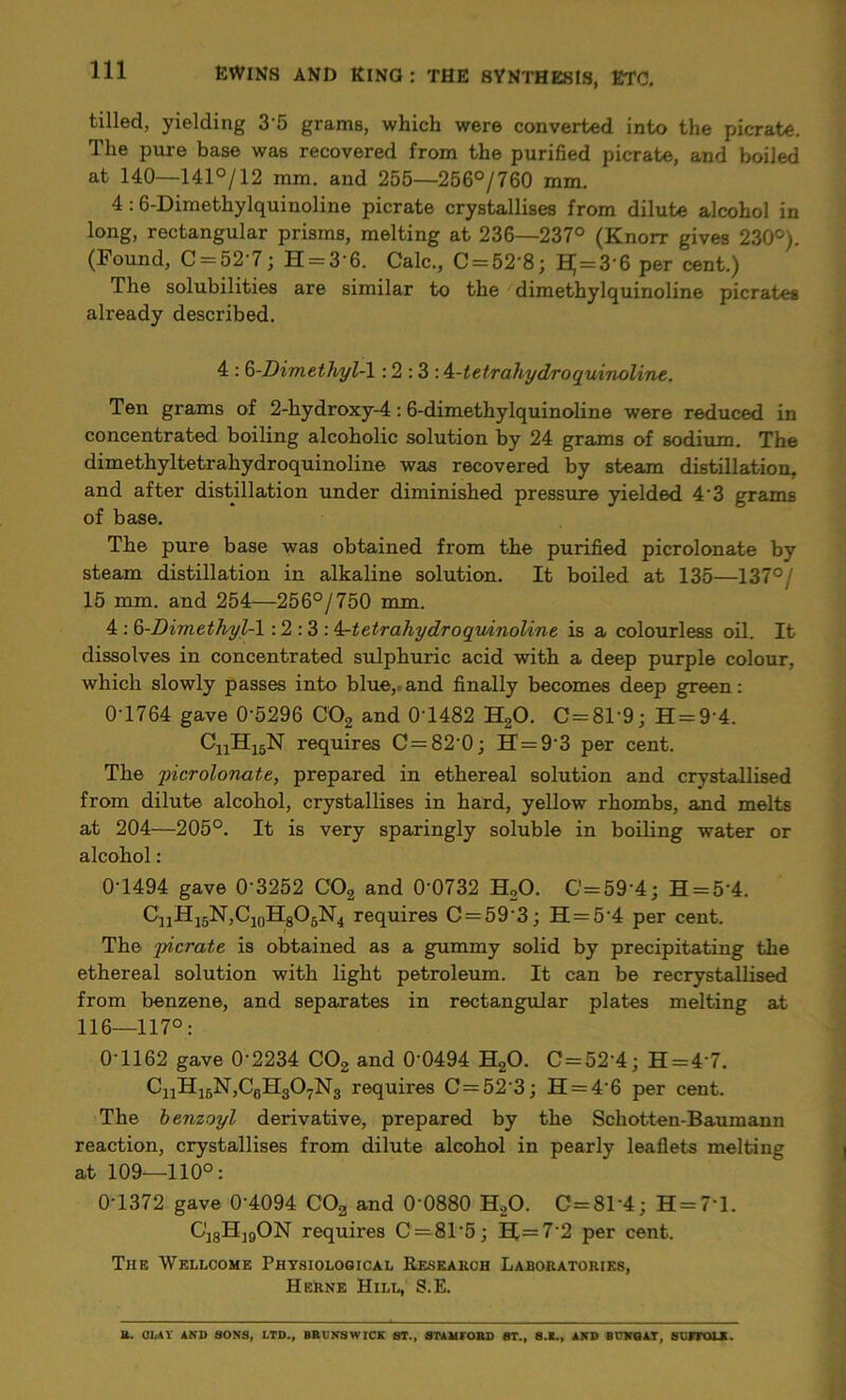 tilled, yielding 3 5 grams, which were converted into the picrate. The pure base was recovered from the purified picrate, and boiled at 140—141°/12 mm. and 255—256°/760 mm. 4:6-Dimethylquinoline picrate crystallises from dilute alcohol in long, rectangular prisms, melting at 236—237° (Knorr gives 230°). (Found, C = 52'7; H = 3‘6. Calc., C = 52'8; HJ = 3’6 per cent.) The solubilities are similar to the dimethylquinoline picrates already described. 4 : G-Dimethyl-\ : 2 : 3 : A-tetrahydroquinoline. Ten grams of 2-hydroxy-4:6-dimethylquinoline were reduced in concentrated boiling alcoholic solution by 24 grams of sodium. The dimethyltetrahydroquinoline was recovered by steam distillation, and after distillation under diminished pressure yielded 4'3 grams of base. The pure base was obtained from the purified picrolonate by steam distillation in alkaline solution. It boiled at 135—137°/ 15 mm. and 254—256°/750 mm. 4 : Q-Dimethyl-1 : 2 : 3 : 4^tetrahydroquinoline is a colourless oil. It dissolves in concentrated sulphuric acid with a deep purple colour, which slowly passes into blue, and finally becomes deep green: 0-1764 gave 0'5296 C02 and 0T482 H20. C=81'9; H = 9'4. CnH15N requires C = 82-0; H = 9’3 per cent. The 'picrolonate, prepared in ethereal solution and crystallised from dilute alcohol, crystallises in hard, yellow rhombs, and melts at 204—205°. It is very sparingly soluble in boiling water or alcohol : 0T494 gave 0'3252 C02 and 0‘0732 H20. C=59'4; H = 5'4. CnH15N,Ci0H8O6N4 requires C = 59‘3; H = 5'4 per cent. The picrate is obtained as a gummy solid by precipitating the ethereal solution with light petroleum. It can be recrystallised from benzene, and separates in rectangular plates melting at 116—117°: 0’1162 gave 0-2234 C02 and 0’0494 H20. C=52’4; H = 4’7. CnH16N,C6H307N3 requires C = 52’3; H = 4’6 per cent. The benzoyl derivative, prepared by the Schotten-Baumann reaction, crystallises from dilute alcohol in pearly leaflets melting at 109—110°: 0-1372 gave 0’4094 COa and 0'0880 H20. C=81'4; H=7*l. G'j8H]0ON requires C = 8T5; II=7'2 per cent. The Wellcome Physiological Research Laboratories, Herne Hill, S.E. B. GIjAY AND SONS, LTD., BRUNSWICK ST., STAMTORD ST., S.K., AND BUNQAT, SCITOU.