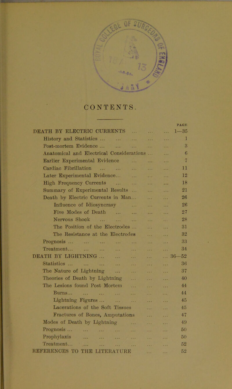 CONTENTS. PAGE DEATH BY ELECTRIC CURRENTS 1—35 History and Statistics ... ... ... ... ... 1 Post-mortem Evidence 3 Anatomical and Electrical Considerations 6 Earlier Experimental Evidence ... ... ... 7 Cardiac Fibrillation 11 Later Experimental Evidence 12 High Frequency Currents 18 Summary of Experimental Results ... ... ... 21 Death by Electric Currents in Man... ... ... 26 Influence of Idiosyncrasy ... ... ... 26 Five Modes of Death ... ... ... ... 27 Nervous Shock ... ... ... ... ... 28 The Position of the Electrodes 31 The Resistance at the Electrodes ... ... 32 Prognosis ... ... ... ... 33 Treatment... ... ... ... ... 34 DEATH BY LIGHTNING 36—52 Statistics 36 The Nature of Lightning ... ... ... ... 37 Theories of Death by Lightning 40 The Lesions found Post Mortem 44 Bums ... ... ... ... 44 Lightning Figures 45 Lacerations of the Soft Tissues ... ... 45 Fractures of Bones, Amputations 47 Modes of Death by Lightning ... ... ... 49 Prognosis ... ... ... ... ... 50 Prophylaxis ... ... ... ... ... ... 50 Treatment 52 REFERENCES TO THE LITERATURE 52