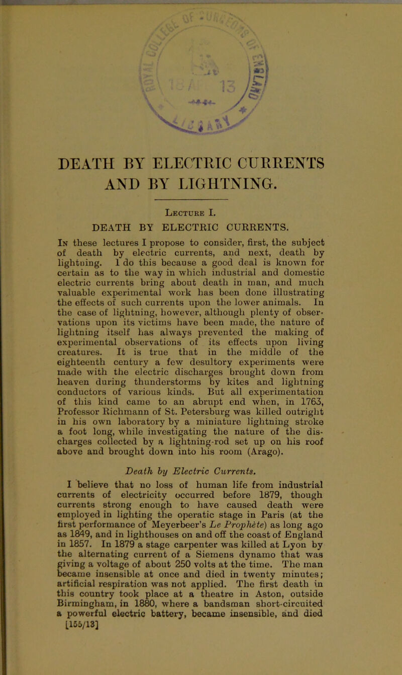 DEATH BY ELECTRIC CURRENTS AND BY LIGHTNING. Lecture I. DEATH BY ELECTRIC CURRENTS. In these lectures I propose to consider, first, the subject of death by electric currents, and next, death by lightning. I do this because a good deal is known for certain as to the way in which industrial and domestic electric currents bring about death in man, and much valuable experimental work has been done illustrating the effects of such currents upon the lower animals. In the case of lightning, however, although plenty of obser- vations upon its victims have been made, the nature of lightning itself has always prevented the making of experimental observations of its effects upon living creatures. It is true that in the middle of the eighteenth century a few desultory experiments were made with the electric discharges brought dowrn from heaven during thunderstorms by kites and lightning conductors of various kinds. But all experimentation of this kind came to an abrupt end when, in 1763, Professor Richmann of St. Petersbui-g was killed outright in his own laboratory by a miniature lightning stroke a foot long, while investigating the nature of the dis- charges collected by a lightning-rod set up on his roof above and brought down into his room (Arago). Death by Electric Currents. I believe that no loss of human life from industrial currents of electricity occurred before 1879, though currents strong enough to have caused death were employed in lighting the operatic stage in Paris (at the first performance of Meyerbeer’s Le Prophete) as long ago as 1849, and in lighthouses on and off the coast of England in 1857. In 1879 a stage carpenter was killed at Lyon by the alternating current of a Siemens dynamo that was giving a voltage of about 250 volts at the time. The man became insensible at once and died in twenty minutes; artificial respiration was not applied. The first death in this country took place at a theatre in Aston, outside Birmingham, in 1880, where a bandsman short-circuited a powerful electric battery, became insensible, and died [165/13]