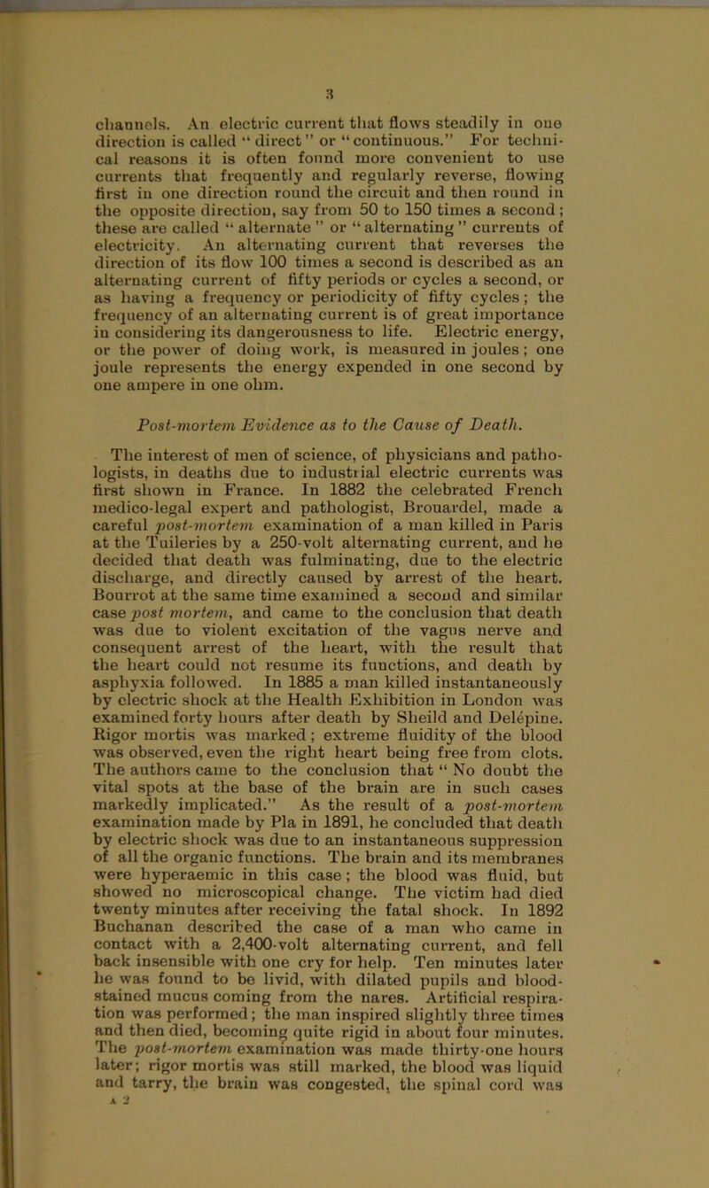 channels. An electric current that flows steadily in one direction is called “ direct” or “continuous.” For techni- cal reasons it is often found more convenient to use currents that frequently and regularly reverse, flowing first in one direction round the circuit and then round in the opposite direction, say from 50 to 150 times a second ; these are called “ alternate ” or “ alternating ” currents of electricity. An alternating current that reverses the direction of its flow 100 times a second is described as an alternating current of fifty periods or cycles a second, or as having a frequency or periodicity of fifty cycles; the frequency of an alternating current is of great importance in considering its dangerousness to life. Electric energy, or the power of doing work, is measured in joules; one joule represents the energy expended in one second by one ampere in one ohm. Post-mortem Evidence as to the Cause of Death. The interest of men of science, of physicians and patho- logists, in deaths due to industrial electric currents was first shown in France. In 1882 the celebrated French medico-legal expert and pathologist, Brouardel, made a careful post-mortem examination of a man killed in Paris at the Tuileries by a 250-volt alternating current, and he decided that death was fulminating, due to the electric discharge, and directly caused by arrest of the heart. Bourrot at the same time examined a second and similar case post mortem, and came to the conclusion that death was due to violent excitation of the vagus nerve and consequent arrest of the heart, with the result that the heart could not resume its functions, and death by asphyxia followed. In 1885 a man killed instantaneously by electric shock at the Health Exhibition in London was examined forty hours after death by Slieild and Delepine. Rigor mortis was marked; extreme fluidity of the blood was observed, even the right heart being free from clots. The authors came to the conclusion that “No doubt the vital spots at the base of the brain are in such cases markedly implicated.” As the result of a post-mortem examination made by Pla in 1891, he concluded that death by electric shock was due to an instantaneous suppression of all the organic functions. The brain and its membranes were hyperaemic in this case; the blood was fluid, but showed no microscopical change. The victim had died twenty minutes after receiving the fatal shock. In 1892 Buchanan described the case of a man who came in contact with a 2,400-volt alternating current, and fell back insensible with one cry for help. Ten minutes later he was found to bo livid, with dilated pupils and blood- stained mucus coming from the nares. Artificial respira- tion was performed; the man inspired slightly three times and then died, becoming quite rigid in about four minutes. The post-mortem examination was made thirty-one hours later; rigor mortis was still marked, the blood was liquid and tarry, the brain was congested, the spinal cord was * 2