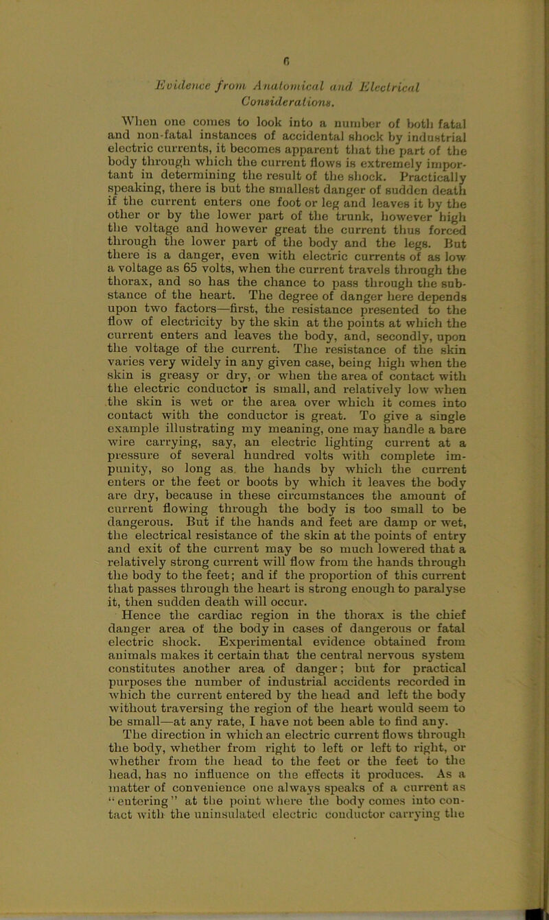 0 Evidence from Anatomical and Electrical Considerations. When one comes to look into a number of both fatal and non-fatal instances of accidental shock by industrial electric currents, it becomes apparent that the part of the body through which the current flows is extremely impor- tant in determining the result of the shock. Practically speaking, there is but the smallest danger of sudden death if the current enters one foot or leg and leaves it by the other or by the lower part of the trunk, however high the voltage and however great the current thus forced through the lower part of the body and the legs. But there is a danger, even with electric currents of as low a voltage as 65 volts, when the current travels through the thorax, and so has the chance to pass through the sub- stance of the heart. The degree of danger here depends upon two factors—first, the resistance presented to the flow of electricity by the skin at the points at which the current enters and leaves the body, and, secondly, upon the voltage of the current. The resistance of the skin varies very widely in any given case, being high when the skin is greasy or dry, or when the area of contact with the electric conductor is small, and relatively low when the skin is wet or the area over which it comes into contact with the conductor is great. To give a single example illustrating my meaning, one may handle a bare wire carrying, say, an electric lighting current at a pressure of several hundred volts with complete im- punity, so long as the hands by which the current enters or the feet or boots by which it leaves the body are dry, because in these circumstances the amount of current flowing through the body is too small to be dangerous. But if the hands and feet are damp or wet, the electrical resistance of the skin at the points of entry and exit of the current may be so much lowered that a relatively strong current will flow from the hands through the body to the feet; and if the proportion of this current that passes through the heart is strong enough to paralyse it, then sudden death will occur. Hence the cardiac region in the thorax is the chief danger area of the body in cases of dangerous or fatal electric shock. Experimental evidence obtained from animals makes it certain that the central nervous system constitutes another area of danger; but for practical purposes the number of industrial accidents recorded in which the current entered by the head and left the body without traversing the region of the heart would seem to be small—at any rate, I have not been able to find any. The direction in which an electric current flows through the body, whether from right to left or left to right, or whether from the head to the feet or the feet to the head, has no influence on the effects it produces. As a matter of convenience one always speaks of a current as “entering” at the point where the body comes into con- tact with the uninsulated electric conductor carrying the