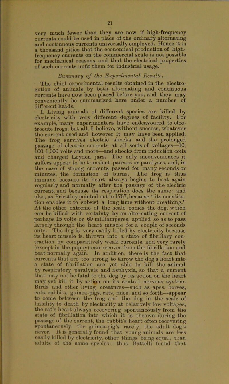 very much fewer than they are now if high-frequency currents could be used in place of the ordinary alternating and continuous currents universally employed. Hence it is a thousand pities that the economical production of high- frequency currents on the commercial scale is not possible for mechanical reasons, and that the electrical properties of such currents unfit them for industrial usage. Summary of the Experimental Results. The chief experimental results obtained in the electro- cution of animals by both alternating and continuous currents have now been placed before you, and they may conveniently be summarized here under a number of different heads. I. Living animals of different species are killed by electricity with very different degrees of facility. For example, many experimenters have endeavoured to elec- trocute frogs, but all, I believe, without success, whatever the current used and however it may have been applied. The frog survives electric shocks and the prolonged passage of electric currents at all sorts of voltages—10, 100,1,000 volts and more—and shocks from induction coils and charged Leyden jars. The only inconveniences it suffers appear to be transient pareses or paralyses, and, in the case of strong currents passed for many seconds or minutes, the formation of burns. The frog is thus immune because its heart always begins to beat again regularly and normally after the passage of the electric current, and because its respiration does the same; and also, as Priestley pointed out in 1767, because “ its constitu- tion enables it to subsist a long time without breathing.” At the other extreme of the scale comes the dog, which can be killed with certainty by an alternating current of perhaps 15 volts or 60 milliamperes, applied so as to pass largely through the heart muscle for a couple of seconds only. The dog is very easily killed by electricity because its heart muscle is. thrown into a state of fibrillary con- traction by comparatively weak currents, and very rarely (except in the puppy) can recover from the fibrillation and beat normally again. In addition, there is the fact that currents that are too strong to throw the dog’s heart into a state of fibrillation are yet able to kill the animal by respiratory paralysis and asphyxia, so that a current that may not be fatal to the deg by its action on the heart may yet kill it by action on its central nervous system. Birds and other living creatures—such as apes, horses, cats, rabbits, guinea-pigs, rats, mice, and so forth—appear to come between the frog and the dog in the scale of liability to death by electricity at relatively low voltages, the rat’s heart always x-ecovering spontaneously from the state of fibrillation into which it is thrown during the passage of the current, the rabbit’s heart often recovering spontaneously, the guinea-pig’s rarely, the adult dog’s never. It is generally found that young animals are less easily killed by electricity, other things being equal, than adults of the same species; thus Battelli found that