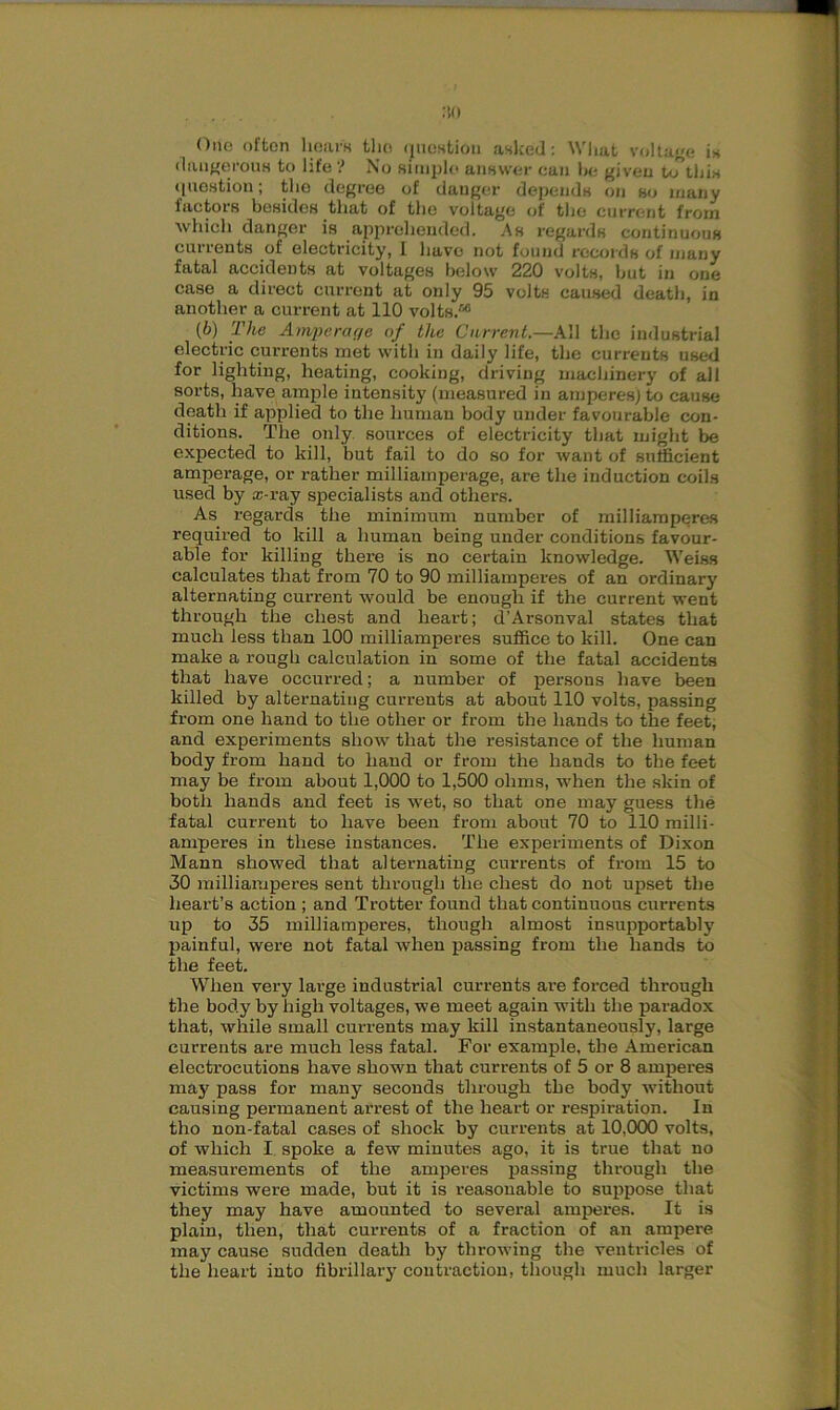 :to One often hears tlio rjucstion asked: What voltage is dangerous to life '! No simple answer ean he given to this (piestion; the degree of danger depends on so many factors besides that of the voltage of the current from which danger is apprehended. As regards continuous currents of electricity, I have not found records of many fatal accidents at voltages below 220 volts, hut in one case a direct current at only 95 volts caused death, in another a current at 110 volts.56 (6) The Amperage of the Current.—All the industrial electric currents met with in daily life, the currents used for lighting, heating, cooking, driving machinery of all sorts, have ample intensity (measured in amperes) to cause death if applied to the human body under favourable con- ditions. The only sources of electricity that might be expected to kill, but fail to do so for want of sufficient amperage, or rather milliamperage, are the induction coils used by x-ray specialists and others. As regards the minimum number of milliamperes required to kill a human being under conditions favour- able for killing there is no certain knowledge. Weiss calculates that from 70 to 90 milliamperes of an ordinary alternating current would be enough if the current went through the chest and heart; d’Arsonval states that much less than 100 milliamperes suffice to kill. One can make a rough calculation in some of the fatal accidents that have occurred; a number of persons have been killed by alternating currents at about 110 volts, passing from one hand to the other or from the hands to the feet, and experiments show that the resistance of the human body from hand to hand or from the hands to the feet may be from about 1,000 to 1,500 ohms, when the skin of both hands and feet is wet, so that one may guess the fatal current to have been from about 70 to 110 milli- amperes in these instances. The experiments of Dixon Mann showed that alternating currents of from 15 to 30 milliamperes sent through the chest do not upset the heart’s action ; and Trotter found that continuous currents up to 35 milliamperes, though almost insupportably painful, were not fatal when passing from the hands to the feet. When very large industrial currents are forced through the body by high voltages, we meet again with the paradox that, while small currents may kill instantaneously, large currents are much less fatal. For example, the American electrocutions have shown that currents of 5 or 8 amperes may pass for many seconds through the body without causing permanent arrest of the heart or respiration. In tho non-fatal cases of shock by currents at 10,000 volts, of which I spoke a few minutes ago, it is true that no measurements of the amperes passing through the victims -were made, but it is reasonable to suppose that they may have amounted to several amperes. It is plain, then, that currents of a fraction of an ampere may cause sudden death by throwing the ventricles of the heart into fibrillary contraction, though much larger