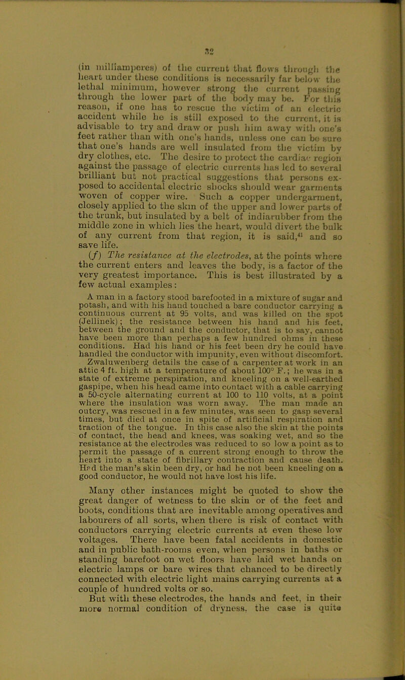 .ns (in milliamperes) of the current that flows through the heart under these conditions is necessarily far below the lethal minimum, however strong the curreut passing through the lower part of the body may be. For this reason, if one has to rescue the victim of an electric accident while he is still exposed to the current, it is advisable to try and draw or push him away with one’s feet rather than with one’s hands, unless one can be sure that one’s hands are well insulated from the victim bv dry clothes, etc. The desire to protect the cardiac r-egioii against the passage of electric currents has led to several brilliant but not practical suggestions that persons ex- posed to accidental electric shocks should wear garments woven of copper wire. Such a copper undergarment, closely applied to the skin of the upper and lower parts of the trunk, but insulated by a belt of indiarubber from the middle zone in which lies the heart, would divert the bulk of any current from that region, it is said,11 and so save life. (/) The resistance at the electrodes, at the points where the current enters and leaves the body, is a factor of the very greatest importance. This is best illustrated by a few actual examples: A man in a factory stood barefooted in a mixture of sugar and potash, and with his hand touched a bare conductor carrying a continuous current at 95 volts, and was killed on the spot (Jellinek); the resistance between his hand and his feet, between the ground and the conductor, that is to say, cannot have been more than perhaps a few hundred ohms'in these conditions. Had his hand or his feet been dry he could have handled the conductor with impunity, even without discomfort. Zwaluwenberg details the case of a carpenter at work in an attic 4 ft. high at a temperature of about 100° F.; he was in a state of extreme perspiration, and kneeling on a well-earthed gaspipe, when his head came into contact with a cable carrying a 50-cycle alternating current at 100 to 110 volts, at a point where the insulation was worn away. The man made an outcry, was rescued in a few minutes, was seen to gasp several times, but died at once in spite of artificial respiration and traction of the tongue. In this case also the skin at the points of contact, the head and knees, was soaking wet, and so the resistance at the electrodes was reduced to so low a point as to permit the passage of a current strong enough to throw the heart into a state of fibrillary contraction and cause death. Hrd the man’s skin been dry, or had he not been kneeling on a good conductor, he would not have lost his life. Many other instances might be quoted to show the great danger of wetness to the skin or of the feet and boots, conditions that are inevitable among operatives and labourers of all sorts, when there is risk of contact with conductors carrying electric currents at even these low voltages. There have been fatal accidents in domestic and in public bath-rooms even, when persons in baths or standing barefoot on wet floors have laid wet hands on electric lamps or bare wires that chanced to be directly connected with electric light mains carrying currents at a couple of hundred volts or so. But with these electrodes, the hands and feet, in their more normal condition of dryness, the ease is quite