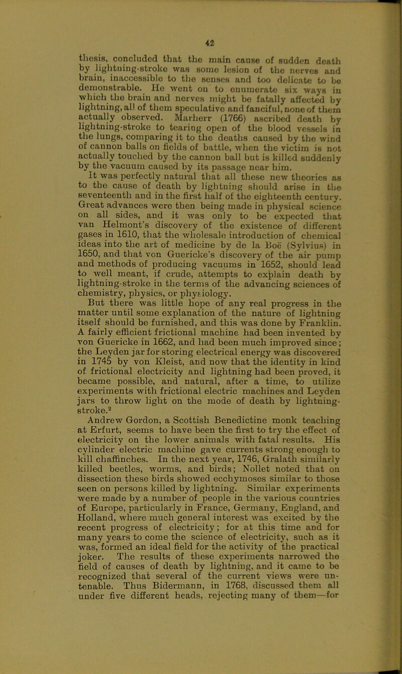 thesis, concluded that the main cause of sudden death by lightning-stroke was some lesion of the nerves and brain, inaccessible to the senses and too delicate to be demonstrable. He went on to enumerate six ways in which the brain and nerves might be fatally aifected by lightning, all of them speculative and fanciful, none of them actually observed. Marherr (1766) ascribed death by lightning-stroke to tearing open of the blood vessels in the lungs, comparing it to the deaths caused by the wind of cannon balls on fields of battle, when the victim is not actually touched by the cannon ball but is killed suddenly by the vacuum caused by its passage near him. It was perfectly natural that all these new theories as to the cause of death by lightning should arise in the seventeenth and in the first half of the eighteenth century. Great advances were then being made in physical science on all sides, and it was only to be expected that van Helmont’s discovery of the existence of different gases in 1610, that the wholesale introduction of chemical ideas into the art of medicine by de la Boe (Sylvius) in 1650, and that von Guericke’s discovery of the air pump and methods of producing vacuums in 1652, should lead to well meant, if crude, attempts to explain death by lightning-stroke in the terms of the advancing sciences of chemistry, physics, or physiology. But there was little hope of any real progress in the matter until some explanation of the nature of lightning itself should be furnished, and this was done by Franklin. A fairly efficient frictional machine had been invented by von Guericke in 1662, and had been much improved since; the Leyden jar for storing electrical energy was discovered in 1745 by von Ivleist, and now that the identity in kind of frictional electricity and lightning had been proved, it became possible, and natural, after a time, to utilize experiments with frictional electric machines and Leyden jars to throw light on the mode of death by lightning- stroke.2 Andrew Gordon, a Scottish Benedictine monk teaching at Erfurt, seems to have been the first to try the effect of electricity on the lower animals with fatal results. His cylinder electric machine gave currents strong enough to kill chaffinches. In the next year, 1746, Gralath similarly killed beetles, worms, and birds; Nollet noted that on dissection these birds showed ecchymoses similar to those seen on persons killed by lightning. Similar experiments were made by a number of people in the various countries of Europe, particularly in France, Germany, England, and Holland, where much general interest was excited by the recent progress of electricity; for at this time and for many years to come the science of electricity, such as it was, formed an ideal field for the activity of the practical joker. The results of these experiments narrowed the field of causes of death by lightning, and it came to be recognized that several of the current views were un- tenable. Thus Bidermann, in 1768, discussed them all under five different heads, rejecting many of them—for