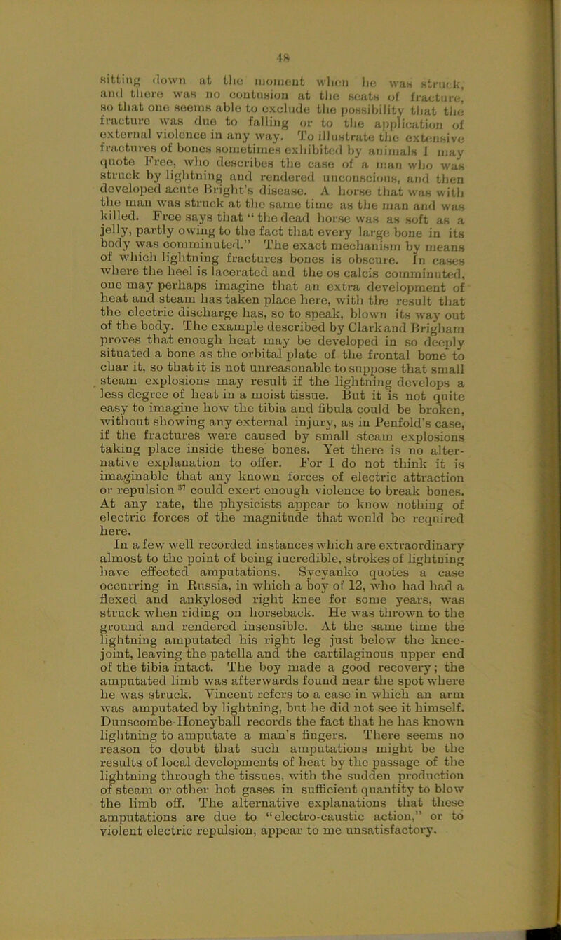 •18 sitting down at the moment when lie wan struck, and there was no contusion at the seats of fracture,’ so that one seems able to exclude the possibility that the fracture was due to falling or to the application of external violence in any way. To illustrate the extensive fractures of bones sometimes exhibited by animals i may quote Free, who describes the case of a man who was struck by lightning and rendered unconscious, and then developed acute Bright’s disease. A horse that was with the man was struck at the same time as the man and was killed. Free says that “ the dead horse was as soft as a jelly, partly owing to the fact that every large bone in its body was comminuted.” The exact mechanism by means of which lightning fractures bones is obscure. In cases where the heel is lacerated and the os calcis comminuted, one may perhaps imagine that an extra development of heat and steam has taken place here, with tire result that the electric discharge has, so to speak, blown its way out of the body. The example described by Clark and Brigham proves that enough heat may be developed in so deeply situated a bone as the orbital plate of the frontal bone to char it, so that it is not unreasonable to suppose that small steam explosions may result if the lightning develops a less degree of heat in a moist tissue. But it is not quite easy to imagine how the tibia and fibula could be broken, without showing any external injury, as in Penfold’s case, if the fractures were caused by small steam explosions taking place inside these bones. Yet there is no alter- native explanation to offer. For I do not think it is imaginable that any known forces of electric attraction or repulsion 31 could exert enough violence to break bones. At any rate, the physicists appear to know nothing of electric forces of the magnitude that would be required here. In a few well recorded instances which are extraordinai-y almost to the point of being incredible, strokes of lightning have effected amputations. Sycyanko quotes a case occurring in Russia, in which a boy of 12, who had had a flexed and ankylosed right knee for some years, was struck when riding on horseback. He was thrown to the ground and rendered insensible. At the same time the lightning amputated his right leg just below the knee- joint, leaving the patella and the cartilaginous upper end of the tibia intact. The boy made a good recovery; the amputated limb was afterwards found near the spot where he was struck. Vincent refers to a case in which an arm was amputated by lightning, but he did not see it himself. Duuscombe-Honeyball records the fact that he has known lightning to amputate a man’s fingers. There seems no reason to doubt that such amputations might be the results of local developments of heat by the passage of the lightning through the tissues, with the sudden production of steam or other hot gases in sufficient quantity to blow the limb off. The alternative explanations that these amputations are due to “electro-caustic action,” or to violent electric repulsion, appear to me unsatisfactory.