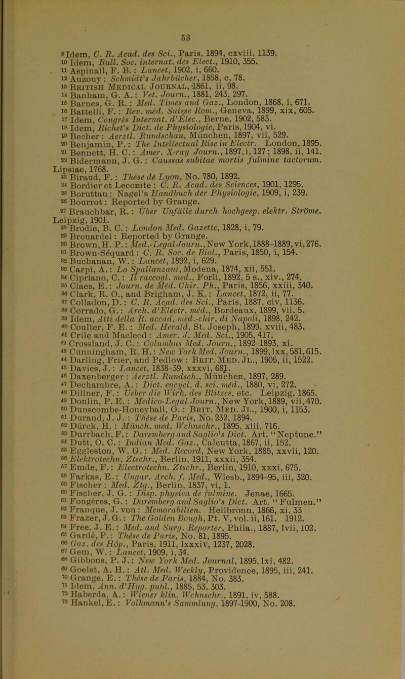 »Idem, C. R. Acad, des Sci., Paris, 1894, cxviii, 1139. i° Idem, Bull. Soc. internat. des Elect., 1910, 355. 11 Aspinall, F. B.: Lancet, 1902, i, 660. ia Auzouv : Schmidt’s Jahrbilcher, 1858, c, 78. is British Medical Journal,-1861, ii, 98. ii Banliam, G. A.: Vet. Joum., 1881, 243, 297. i» Barnes, G. R.: Med. Times and Gaz., London, 1868, i, 671. w Battelli, F.: Rev. mid. Suisse Rom., Geneva, 1899, xix, 605. 17 Idem, Corn/res Internat. d’Elec., Berne, 1902, 583. is Idem, Riciiet’s Diet, de Physiologie, Paris, 1904, vi. w Becber: Aerztl. Rundschau, Miinchen, 1897, vii, 529. 20 Benjamin, P.: The Intellectual Rise in Electr. London, 1895. 21 Bennett, H. C.: Amer. X-ray Joum., 1897,i, 127; 1898, ii, 141. 22 Bidermann, J. G.: Caussas subitae mortis fulmine tactorum. Lipsiae, 1768. 23 Biraud, F.: These de Lyon, No. 780, 1892. 21 Bordier et Lecomte : C. It. Acad, des Sciences, 1901, 1295. 25 Boruttau: Nagel’s Handbuch der Physiologie, 1909, i, 239. 26 Bourrot: Reported by Grange. 27 Brauchbar, R.: Uber Unfdlle durch hochgesp. elektr. Strome. Leipzig, 1901. 48 Brodie, B. C.: London Med. Gazette, 1828, i, 79. 29 Brouardel: Reported by Grange. 80 Brown, H. P.: Med.-Legal Joum.,New York, 1888-1889, vi,276. 81 Brown-S6quard : C. R. Soc. de Biol., Paris, 1850, i, 154. 82 Buchanan, W.: Lancet, 1892, i, 629. 8s Carpi, A.: Lo Spallanzani, Modena, 1874, xii, 551. 84 Cipriano, C.: II raccogl. vied., Forli, 1892, 5 s., xiv., 274. 86 Claes, E.: Joum. de Mid. Chir. Ph., Paris, 1856, xxiii, 340. 86 Clark, R. O., and Brigham, J. K.: Lancet, 1872, ii, 77. 87 Colladon, D.: C. It. Ac,ad. des Sci., Paris, 1887, civ, 1136. 88 Corrado, G.: Arch, d'Electr. mid., Bordeaux, 1899, vii, 5. 89 Idem, Atti della R. accad. vied.-chir. di Napoli, 1898, 242. 4° Coulter, F. E. : Med. Herald. St. Joseph, 1899, xviii, 483. 41 Crile and Macleod : Amer. J. Med. Set., 1905, 417. 42 Crossland, J. C.: Columbus Med. Joum., 1892-1893, xi. 48 Cunningham, R. H.: New York Med. Joum., 1899, lxx, 581,615. 44 Darling, Frier, and Pedlow : Brit. Med. Jl., 1905, ii, 1522. 46 Davies, J.: Lancet, 1838-39, xxxvi, 68J. 46 Daxenberger : Aerztl. Rundsch., Miinchen, 1897, 289. 47 Dechambre, A. : Diet, encycl. d. sci. mid., 1880, vi, 272. 48 Dillner, F.: Ueber die Wirk. des Blitzes, etc. Leipzig, 1865. 4° Donlin, P. E. : Medico-Legal Joum., New York, 1889, vii, 470. 60 Dunscombe-Honeyball, 6.: Brit. Med. Jl., 1900, i, 1153. 51 Durand, J. J. : Thise de Paris, No. 232, 1894. 62 Diirck, H. : Miinch. med. Wchn.sc.hr., 1895, xlii, 716. *8 Durrbach,F.: DaremhergandSaglin’sDiet. Art. “Neptune.” M Dutt, O. C.: Indian Med. Gaz., Calcutta, 1867, ii, 152. 66 Eggleston, W. G.: Med. Record, New York, 1885, xxvii, 120. 66 Elektrotechn. Ztschr., Berlin, 1911, xxxii, 354. 67 Emde, F.: Electrotechn. Ztschr., Berlin, 1910, xxxi, 675. 68 Farkas, E.: Ungar. Arch. f. Med., Wiesb., 1894-95, iii, 320. 69 Fischer : Med. Ztg., Berlin, 1837, vi, 1. 60 Fischer, J. G.: Disp. physica de fulmine. Jenae, 1665. 61 Fougeres, G.: Daremherg and Saglio’s Diet. Art. “Fulmen.” 62 Franque, J. von : Memorabilicn. Heilbronn, 1866, xi, 33 63 Frazer, J. G.: The Golden Bough, Pt. V, vol. ii, 161. 1912. °4 Free, J. E.: Med. and Surg. Reporter, Phila., 1887, lvii, 102. 66 Garde, P.: Thise de Paris, No. 81, 1895. 66 Gaz. des H6p., Paris, 1911, lxxxiv, 1237, 2028. 67 Gem, W.: Lancet, 1909, i, 34. 68 Gibbons, P. J.: New York Med. Journal, 1895, Ixi, 482. 60 Goelet, A. H.: Atl. Med. Weekly, Providence, 1895, iii, 241. 70 Grange, E.: Thise de Paris, 1884, No. 383. 71 Idem, Ann. d'Hyg. publ., 1885, 53, 303. 72 Haberda, A.: Wiener klin. Wchnschr., 1891, iv, 588. 78 Hankel, E.: Volkmann's Sammlung, 1897-1900, No. 208.