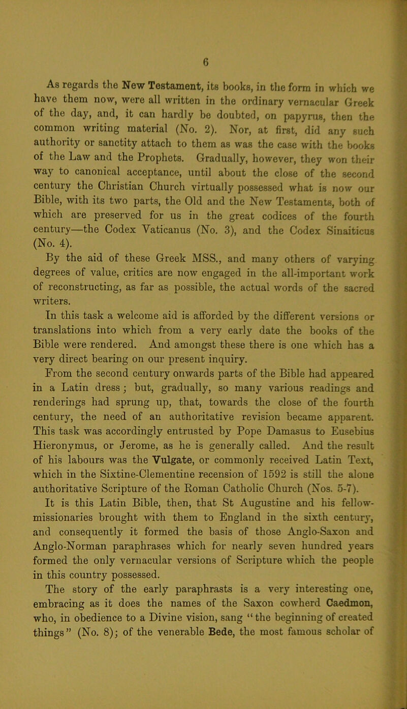 As regards the New Testament, its books, in the form in which we have them now, were all written in the ordinary vernacular Greek of the day, and, it can hardly be doubted, on papyrus, then the common writing material (No. 2). Nor, at first, did any such authority or sanctity attach to them as was the case with the books of the Law and the Prophets. Gradually, however, they won their way to canonical acceptance, until about the close of the second century the Christian Church virtually possessed what is now our Bible, with its two parts, the Old and the New Testaments, both of which are preserved for us in the great codices of the fourth century—the Codex Vaticanus (No. 3), and the Codex Sinaiticus (No. 4). By the aid of these Greek MSS., and many others of varying degrees of value, critics are now engaged in the all-important work of reconstructing, as far as possible, the actual words of the sacred writers. In this task a welcome aid is afforded by the different versions or translations into which from a very early date the books of the Bible were rendered. And amongst these there is one which has a very direct bearing on our present inquiry. From the second century onwards parts of the Bible had appeared in a Latin dress; but, gradually, so many various readings and renderings had sprung up, that, towards the close of the fourth century, the need of an authoritative revision became apparent. This task was accordingly entrusted by Pope Damasus to Eusebius Hieronymus, or Jerome, as he is generally called. And the result of his labours was the Vulgate, or commonly received Latin Text, which in the Sixtine-Clementine recension of 1592 is still the aloue authoritative Scripture of the Roman Catholic Church (Nos. 5-7). It is this Latin Bible, then, that St Augustine and his fellow- missionaries brought with them to England in the sixth century, and consequently it formed the basis of those Anglo-Saxon and Anglo-Norman paraphrases which for nearly seven hundred years formed the only vernacular versions of Scripture which the people in this country possessed. The story of the early paraphrasts is a very interesting one, embracing as it does the names of the Saxon cowherd Caedmon, who, in obedience to a Divine vision, sang “ the beginning of created things” (No. 8); of the venerable Bede, the most famous scholar of