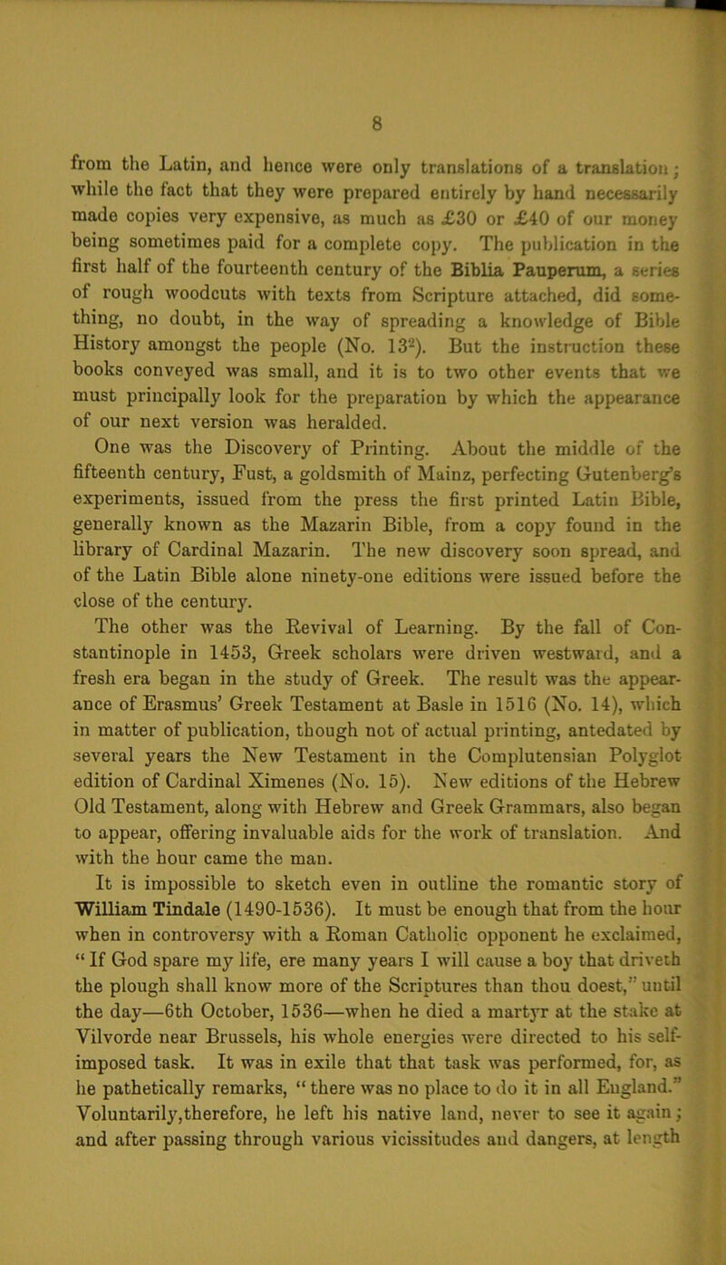 from the Latin, and hence were only translations of a translation; while the fact that they were prepared entirely by hand necessarily made copies very expensive, as much as £30 or £40 of our money being sometimes paid for a complete copy. The publication in the first half of the fourteenth century of the Biblia Pauperum, a series of rough woodcuts with texts from Scripture attached, did some- thing, no doubt, in the way of spreading a knowledge of Bible History amongst the people (No. 132). But the instruction these books conveyed was small, and it is to two other events that we must principally look for the preparation by which the appearance of our next version was heralded. One was the Discovery of Printing. About the middle of the fifteenth century, Fust, a goldsmith of Mainz, perfecting Gutenberg’s experiments, issued from the press the first printed Latin Bible, generally known as the Mazarin Bible, from a copy found in the library of Cardinal Mazarin. The new discovery soon spread, and of the Latin Bible alone ninety-one editions were issued before the close of the century. The other was the Revival of Learning. By the fall of Con- stantinople in 1453, Greek scholars were driven westward, and a fresh era began in the study of Greek. The result was the appear- ance of Erasmus’ Greek Testament at Basle in 1516 (No. 14), which in matter of publication, though not of actual printing, antedated by several years the New Testament in the Complutensian Polyglot- edition of Cardinal Ximenes (No. 15). New editions of the Hebrew Old Testament, along with Hebrew and Greek Grammars, also began to appear, offering invaluable aids for the work of translation. And with the hour came the man. It is impossible to sketch even in outline the romantic story of William Tindale (1490-1536). It must be enough that from the hour when in controversy with a Roman Catholic opponent he exclaimed, “ If God spare my life, ere many years I will cause a boy that driveth the plough shall know more of the Scriptures than thou doest,” until the day—6th October, 1536—when he died a martyr at the stake at Vilvorde near Brussels, his whole energies were directed to his self- imposed task. It was in exile that that task was performed, for, as he pathetically remarks, “ there was no place to do it in all England.’ Voluntard}',therefore, he left his native land, never to see it again; and after passing through various vicissitudes and dangers, at length