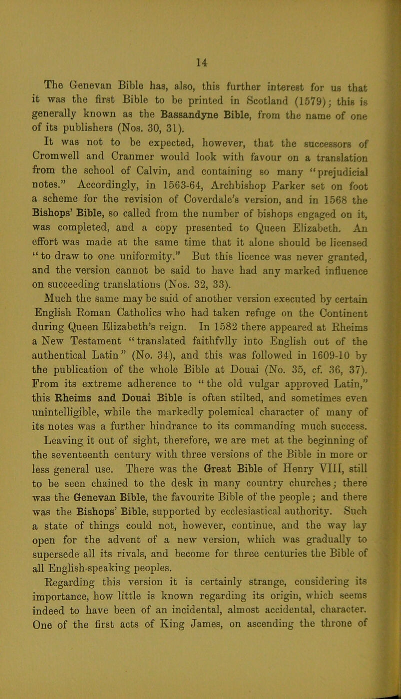 Tho Genevan Bible has, also, this further interest for us that it was the first Bible to be printed in Scotland (1579); this is generally known as the Bassandyne Bible, from the name of one of its publishers (Nos. 30, 31). It was not to be expected, however, that the successors of Cromwell and Cranmer would look with favour on a translation from the school of Calvin, and containing so many “prejudicial notes.” Accordingly, in 1563-64, Archbishop Parker set on foot a scheme for the revision of Coverdale’s version, and in 1568 the Bishops’ Bible, so called from the number of bishops engaged on it, was completed, and a copy presented to Queen Elizabeth. An effort was made at the same time that it alone should be licensed “ to draw to one uniformity.” But this licence was never granted, and the version cannot be said to have had any marked influence on succeeding translations (Nos. 32, 33). Much the same may be said of another version executed by certain English Roman Catholics who had taken refuge on the Continent during Queen Elizabeth’s reign. In 1582 there appeared at Rheims a New Testament “translated faithfvlly into English out of the authentical Latin” (No. 34), and this was followed in 1609-10 by the publication of the whole Bible at Douai (No. 35, cf. 36, 37). From its extreme adherence to “ the old vulgar approved Latin,” this Rheims and Douai Bible is often stilted, and sometimes even unintelligible, while the markedly polemical character of many of its notes was a further hindrance to its commanding much success. Leaving it out of sight, therefore, we are met at the beginning of the seventeenth century with three versions of the Bible in more or less general use. There was the Great Bible of Henry VIII, still to be seen chained to the desk in many country churches; there was the Genevan Bible, the favourite Bible of the people; and there was the Bishops’ Bible, supported by ecclesiastical authority. Such a state of things could not, however, continue, and the way lay open for the advent of a new version, which was gradually to supersede all its rivals, and become for three centuries the Bible of all English-speaking peoples. Regarding this version it is certainly strange, considering its importance, how little is known regarding its origin, which seems indeed to have been of an incidental, almost accidental, character. One of the first acts of King James, on ascending the throne of