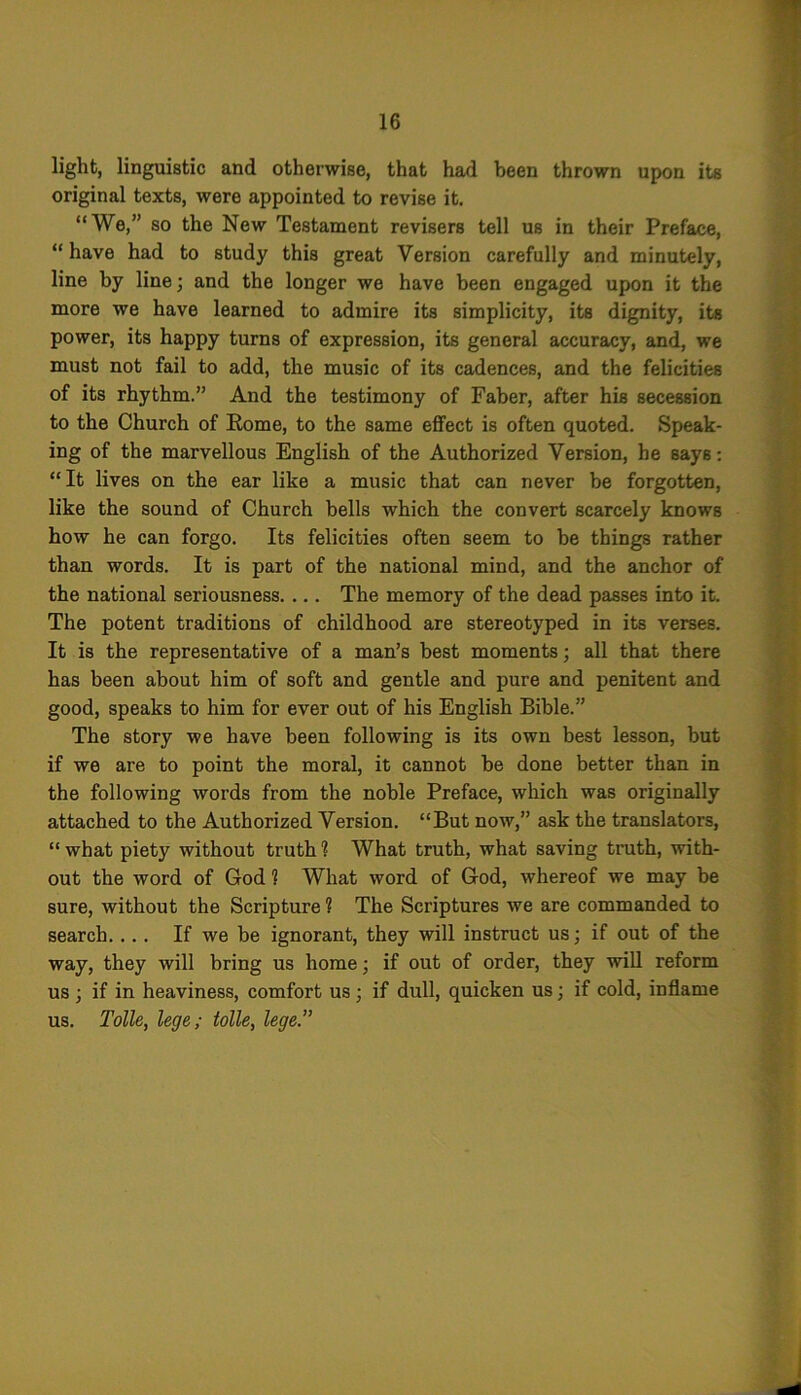 light, linguistic and otherwise, that had been thrown upon its original texts, were appointed to revise it. “We,” so the New Testament revisers tell us in their Preface, “ have had to study this great Version carefully and minutely, line by line; and the longer we have been engaged upon it the more we have learned to admire its simplicity, its dignity, its power, its happy turns of expression, its general accuracy, and, we must not fail to add, the music of its cadences, and the felicities of its rhythm.” And the testimony of Faber, after his secession to the Church of Rome, to the same effect is often quoted. Speak- ing of the marvellous English of the Authorized Version, he says: “It lives on the ear like a music that can never be forgotten, like the sound of Church bells which the convert scarcely knows how he can forgo. Its felicities often seem to be things rather than words. It is part of the national mind, and the anchor of the national seriousness. ... The memory of the dead passes into it. The potent traditions of childhood are stereotyped in its verses. It is the representative of a man’s best moments; all that there has been about him of soft and gentle and pure and penitent and good, speaks to him for ever out of his English Bible.” The story we have been following is its own best lesson, but if we are to point the moral, it cannot be done better than in the following words from the noble Preface, which was originally attached to the Authorized Version. “But now,” ask the translators, “ what piety without truth ? What truth, what saving truth, with- out the word of God 1 What word of God, whereof we may be sure, without the Scripture ? The Scriptures we are commanded to search. ... If we be ignorant, they will instruct us; if out of the way, they will bring us home; if out of order, they will reform us ; if in heaviness, comfort us ; if dull, quicken us; if cold, inflame us. Tolle, lege; tolle, lege.”