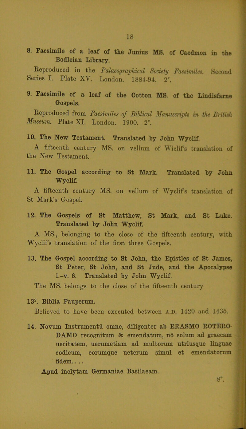 8. Facsimile of a leaf of the Junius MS. of Caedmon in the Bodleian Library. Reproduced in the Palaeographical Society Facsimiles. Second Series I. Plate XV. London. 1884-94. 2°. 9. Facsimile of a leaf of the Cotton MS. of the Lindisfame Gospels. Reproduced from Facsimiles of Biblical Manuscripts in the British Museum. Plate XI. London. 1900. 2°. 10. The New Testament. Translated by John Wyclif. A fifteenth century MS. on vellum of Wiclifs translation of the New Testament. 11. The Gospel according to St Mark. Translated by John Wyclif. A fifteenth century MS. on vellum of Wyclifs translation of St Mark’s Gospel. 12. The Gospels of St Matthew, St Mark, and St Luke. Translated by John Wyclif. A MS., belonging to the close of the fifteenth century, with Wyclifs translation of the first three Gospels. 13. The Gospel according to St John, the Epistles of St James, St Peter, St John, and St Jude, and the Apocalypse i.-v. 6. Translated by John Wyclif. The MS. belongs to the close of the fifteenth century 132. Biblia Pauperum. Believed to have been executed between A.D. 1420 and 1435. 14. Novum Instruments omne, diligenter ab EEASMO ROTERO- DAMO recognitum & emendatum, no solum ad graecam ueritatem, uerumetiam ad multorum utriusciue linguae codicum, eorumque ueterum simul et emendatorum fidem.... Apud inclytam Germaniae Basilaeam. 8.