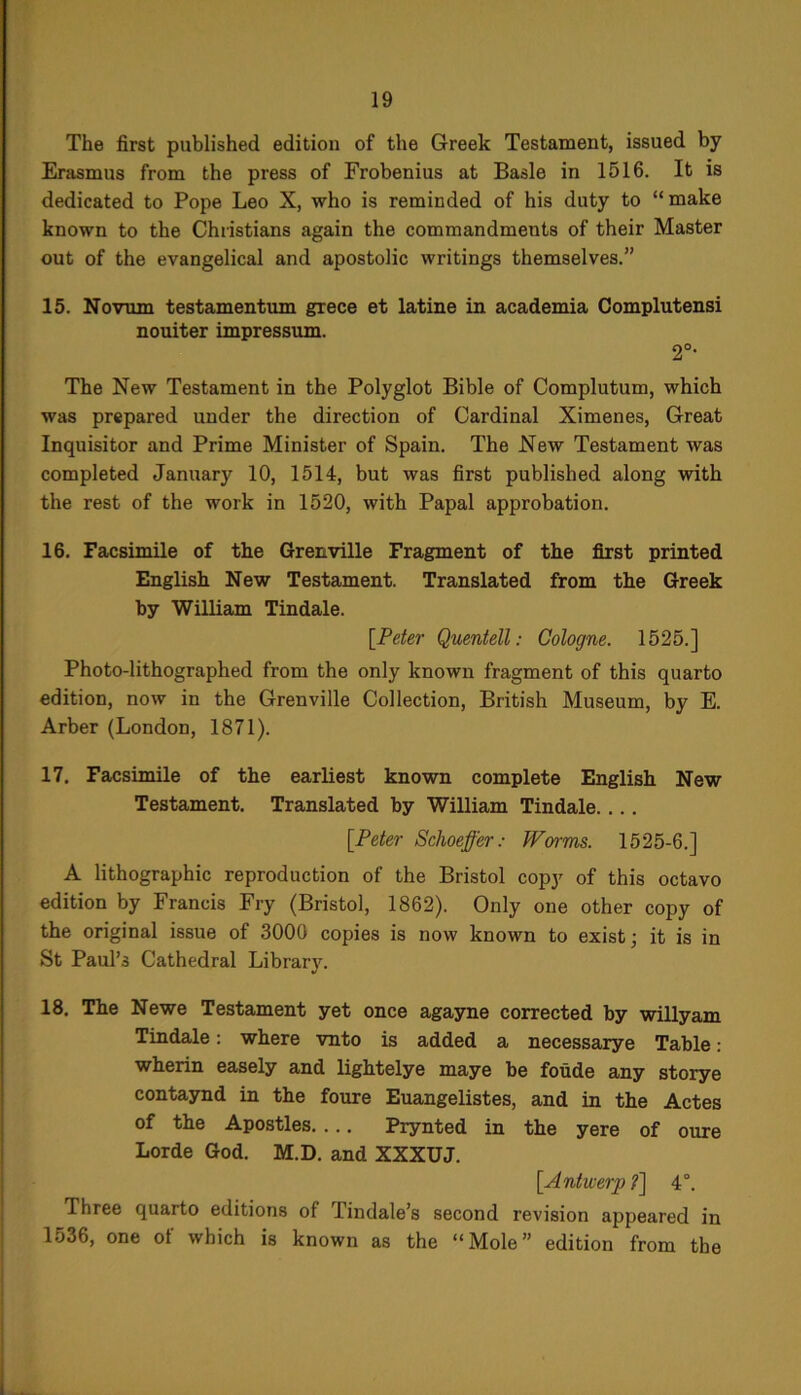 The first published edition of the Greek Testament, issued by Erasmus from the press of Frobenius at Basle in 1516. It is dedicated to Pope Leo X, who is reminded of his duty to “ make known to the Christians again the commandments of their Master out of the evangelical and apostolic writings themselves.” 15. Novum testamentum grece et latine in academia Complutensi nouiter impressum. 2°- The New Testament in the Polyglot Bible of Complutum, which was prepared under the direction of Cardinal Ximenes, Great Inquisitor and Prime Minister of Spain. The New Testament was completed January 10, 1514, but was first published along with the rest of the work in 1520, with Papal approbation. 16. Facsimile of the Grenville Fragment of the first printed English New Testament. Translated from the Greek by William Tindale. [Peter Quentell: Cologne. 1525.] Photo-lithographed from the only known fragment of this quarto edition, now in the Grenville Collection, British Museum, by E. Arber (London, 1871). 17. Facsimile of the earliest known complete English New Testament. Translated by William Tindale. ... [Peter Schoeffer: Worms. 1525-6.] A lithographic reproduction of the Bristol copy of this octavo edition by Francis Fry (Bristol, 1862). Only one other copy of the original issue of 3000 copies is now known to exist; it is in St Paul’s Cathedral Library. 18. The Newe Testament yet once agayne corrected by willyam Tindale: where vnto is added a necessarye Table: wherin easely and lightelye maye be foude any storye contaynd in the foure Euangelistes, and in the Actes of the Apostles. ... Prynted in the yere of oure Lorde God. M.D. and XXXUJ. [Antwerp 7] 4°. Three quarto editions of Tindale’s second revision appeared in 1536, one of which is known as the “Mole” edition from the