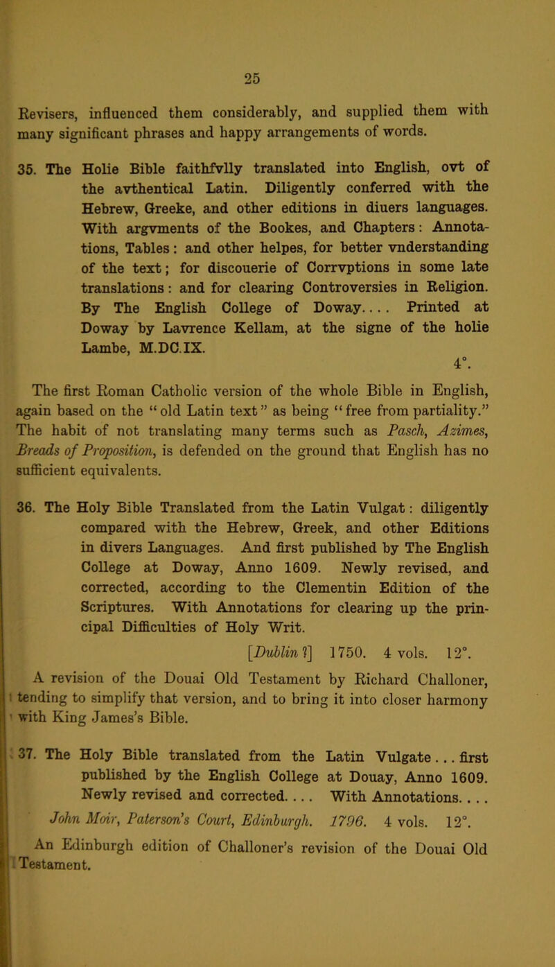 Revisers, influenced them considerably, and supplied them with many significant phrases and happy arrangements of words. 35. The Holie Bible faithfvlly translated into English, ovt of the avthentical Latin. Diligently conferred with the Hebrew, Greeke, and other editions in diuers languages. With argvments of the Bookes, and Chapters: Annota- tions, Tables: and other helpes, for better vnderstanding of the text; for discouerie of Corrvptions in some late translations: and for clearing Controversies in Religion. By The English College of Doway.... Printed at Doway by Lavrence Kellam, at the signe of the holie Lambe, M.DC.IX. 4°. The first Roman Catholic version of the whole Bible in English, again based on the “old Latin text” as being “free from partiality.” The habit of not translating many terms such as Pasch, Azimes, Breads of Proposition, is defended on the ground that English has no sufficient equivalents. 36. The Holy Bible Translated from the Latin Vulgat: diligently compared with the Hebrew, Greek, and other Editions in divers Languages. And first published by The English College at Doway, Anno 1609. Newly revised, and corrected, according to the Clementin Edition of the Scriptures. With Annotations for clearing up the prin- cipal Difficulties of Holy ‘Writ. [Dublin 1\ 1750. 4 vols. 12°. A revision of the Douai Old Testament by Richard Challoner, : tending to simplify that version, and to bring it into closer harmony with King James’s Bible. 37. The Holy Bible translated from the Latin Vulgate... first published by the English College at Douay, Anno 1609. Newly revised and corrected With Annotations John Moir, Paterson's Court, Edinburgh. 1796. 4 vols. 12°. An Edinburgh edition of Challoner’s revision of the Douai Old Testament.