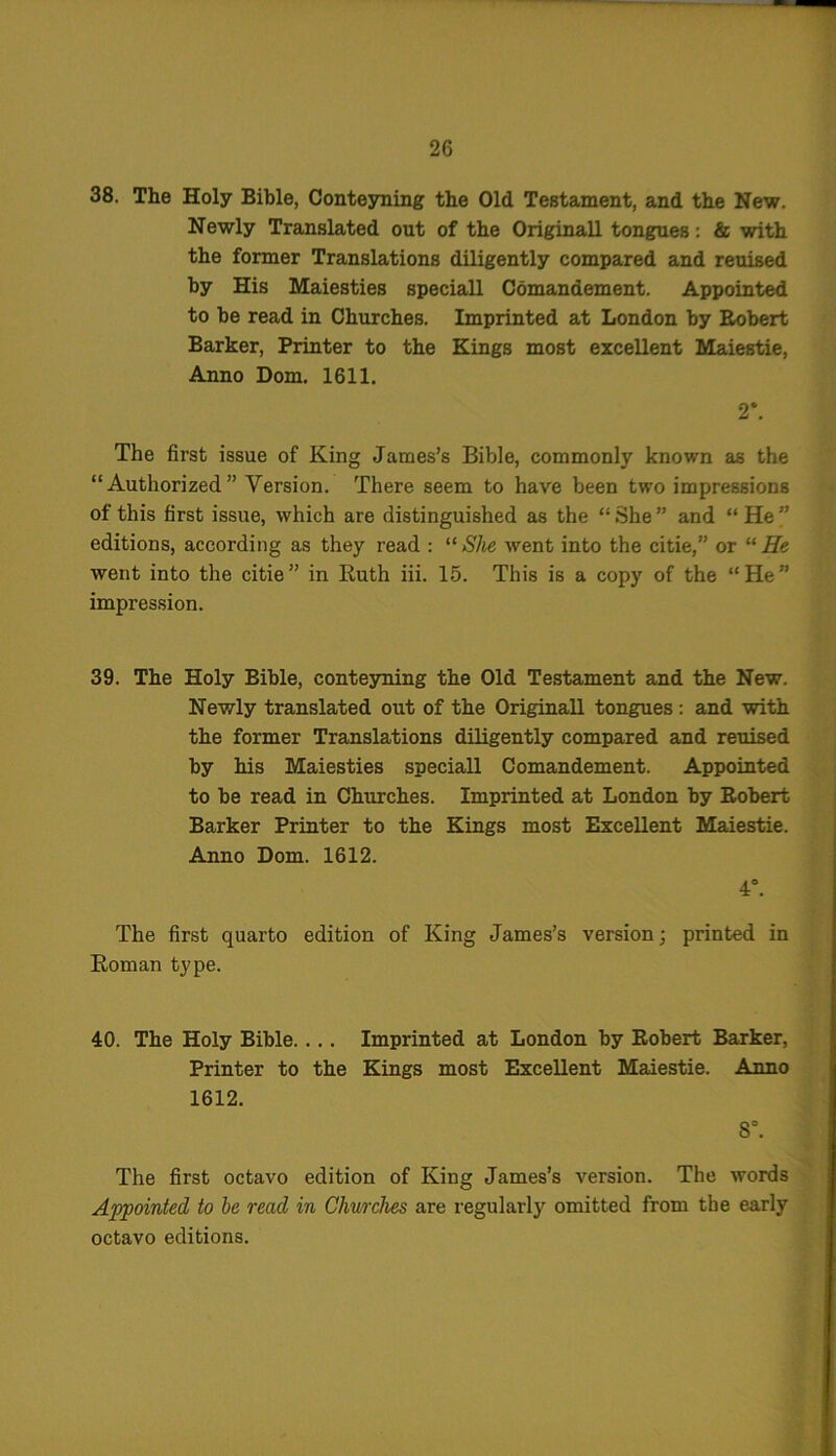 38. The Holy Bible, Conteyning the Old Testament, and the New. Newly Translated out of the Originall tongues: & with the former Translations diligently compared and reuised by His Maiesties speciall Comandement. Appointed to he read in Churches. Imprinted at London by Egbert Barker, Printer to the Kings most excellent Maiestie, Anno Dom. 1611. 2*. The first issue of King James’s Bible, commonly known as the “Authorized” Version. There seem to have been two impressions of this first issue, which are distinguished as the “ She ” and “ He ” editions, according as they read : “She went into the citie,” or “He went into the citie” in Ruth iii. 15. This is a copy of the “He” impression. 39. The Holy Bible, conteyning the Old Testament and the New. Newly translated out of the Originall tongues: and with the former Translations diligently compared and reuised by his Maiesties speciall Comandement. Appointed to be read in Churches. Imprinted at London by Robert Barker Printer to the Kings most Excellent Maiestie. Anno Dom. 1612. 4°. The first quarto edition of King James’s version; printed in Roman type. 40. The Holy Bible.... Imprinted at London by Robert Barker, Printer to the Kings most Excellent Maiestie. Anno 1612. S°. The first octavo edition of King James’s version. The words Appointed to be read in Churches are regularly omitted from the early octavo editions.