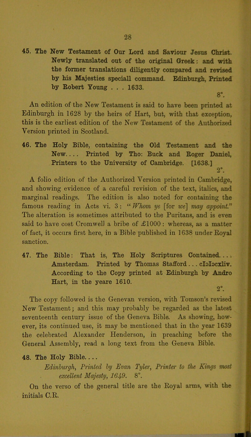 45. The New Testament of Our Lord and Saviour Jesus Christ. Newly translated out of the original Greek: and with the former translations diligently compared and revised by his Majesties speciall command. Edinburgh, Printed by Robert Young . . . 1633. 8°. An edition of the New Testament is said to have been printed at Edinburgh in 1628 by the heirs of Hart, but, with that exception, this is the earliest edition of the New Testament of the Authorized Version printed in Scotland. 46. The Holy Bible, containing the Old Testament and the New.... Printed by Tho: Buck and Roger Daniel, Printers to the University of Cambridge. [1638.] 2°. A folio edition of the Authorized Version printed in Cambridge, and showing evidence of a careful revision of the text, italics, and marginal readings. The edition is also noted for containing the famous reading in Acts vi. 3: “ Whom ye [for we] may appoint.’' The alteration is sometimes attributed to the Puritans, and is even said to have cost Cromwell a bribe of £1000 : whereas, as a matter of fact, it occurs first here, in a Bible published in 1638 under Royal sanction. 47. The Bible: That is, The Holy Scriptures Contained. ... Amsterdam. Printed by Thomas Stafford .. . clolocxliv. According to the Copy printed at Edinburgh by Andro Hart, in the yeare 1610. 2°. The copy followed is the Genevan version, with Tomson’s revised New Testament; and this may probably be regarded as the latest seventeenth century issue of the Geneva Bible. As showing, how- ever, its continued use, it may be mentioned that in the year 1639 the celebrated Alexander Henderson, in preaching before the General Assembly, read a long text from the Geneva Bible. 48. The Holy Bible.... Edinburgh, Printed by Evan Tyler, Printer to the Kings most excellent Majesty, 1649. 8°. On the verso of the general title are the Royal arms, with the initials C.R.