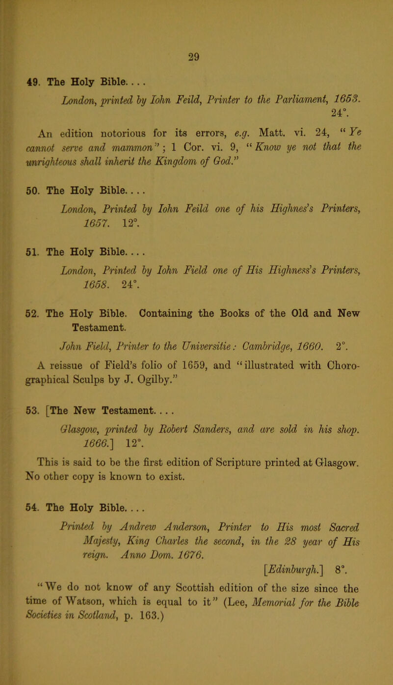 49. The Holy Bible.... London, printed by John Feild, Printer to the Parliament, 1658. 24°. An edition notorious for its errors, e.g. Matt. vi. 24, “ Ye cannot serve and mammon 1 Cor. vi. 9, “ Know ye not that the unrighteous shall inherit the Kingdom of God.” 50. The Holy Bible.. .. London, Printed by Iohn Feild one of his Highnes’s Printers, 1657. 12°. “ 51. The Holy Bible. ... London, Printed by Iohn Field one of His Highness's Printers, 1658. 24°. 52. The Holy Bible. Containing the Books of the Old and New Testament. John Field, Printer to the Universitie: Cambridge, 1660. 2°. A reissue of Field’s folio of 1659, and “illustrated with Choro- graphical Sculps by J. Ogilby.” 53. [The New Testament.... Glasgow, printed by Robert Sanders, and are sold in his shop. 1666.] 12°. This is said to be the first edition of Scripture printed at Glasgow. No other copy is known to exist. 54. The Holy Bible. ... Printed by Andrew Anderson, Printer to His most Sacred Majesty, King Charles the second, in the 28 year of His reign. Anno Horn. 1676. [Edinburgh.] 8°. “We do not know of any Scottish edition of the size since the time of Watson, which is equal to it” (Lee, Memorial for the Bible Societies in Scotland, p. 163.)