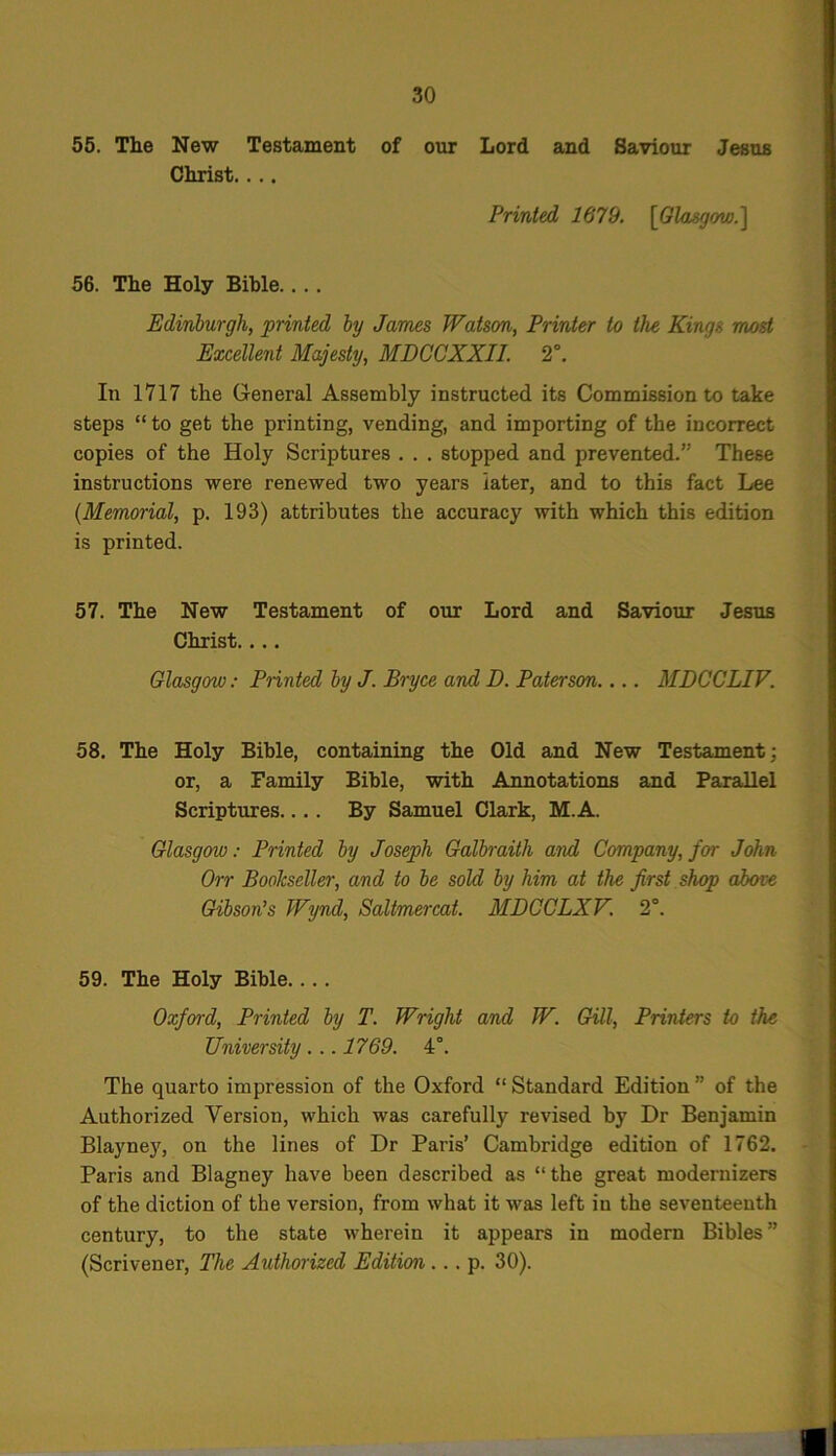 55. The New Testament of our Lord and Saviour Jesus Christ. ... Printed 1679. [Glasgow.] 56. The Holy Bible.... Edinburgh, printed by James Watson, Printer to the Kings most Excellent Majesty, MDCCXXII. 2°. In 1717 the General Assembly instructed its Commission to take steps “ to get the printing, vending, and importing of the incorrect copies of the Holy Scriptures . . . stopped and prevented.” These instructions were renewed two years later, and to this fact Lee (Memorial, p. 193) attributes the accuracy with which this edition is printed. 57. The New Testament of our Lord and Saviour Jesus Christ. ... Glasgow: Printed by J. Bryce and D. Paterson.... MDCCLIV. 58. The Holy Bible, containing the Old and New Testament; or, a Family Bible, with Annotations and Parallel Scriptures.... By Samuel Clark, M.A. Glasgow: Printed by Joseph Galbraith and Company, for John On Bookseller, and to be sold by him at the first shop above Gibson’s Wynd, Saltmercat. MDCCLXV. 2°. 59. The Holy Bible. . . . Oxford, Printed by T. Wright and W. Gill, Printers to the University . .. 1769. 4°. The quarto impression of the Oxford “ Standard Edition ” of the Authorized Version, which was carefully revised by Dr Benjamin Blayney, on the lines of Dr Paris’ Cambridge edition of 1762. Paris and Blagney have been described as “ the great modernizers of the diction of the version, from what it was left in the seventeenth century, to the state wherein it appears in modern Bibles ” (Scrivener, The Authorized Edition .. . p. 30).