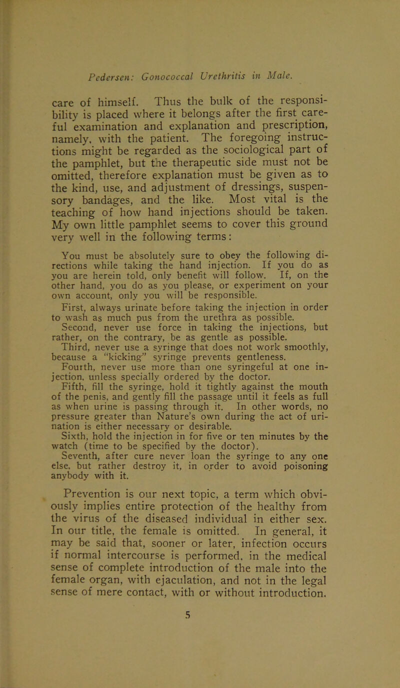 care of himself. Thus the bulk of the responsi- bility is placed where it belongs after the first care- ful examination and explanation and prescription, namely, with the patient. The foregoing instruc- tions might be regarded as the sociological part of the pamphlet, but the therapeutic side must not be omitted, therefore explanation must be given as to the kind, use, and adjustment of dressings, suspen- sory bandages, and the like. Most vital is the teaching of how hand injections should be taken. My own little pamphlet seems to cover this ground very well in the following terms: You must be absolutely sure to obey the following di- rections while taking the hand injection. If you do as you are herein told, only benefit will follow. If, on the other hand, you do as you please, or experiment on your own account, only you will be responsible. First, always urinate before taking the injection in order to wash as much pus from the urethra as possible. Second, never use force in taking the injections, but rather, on the contrary, be as gentle as possible. Third, never use a syringe that does not work smoothly, because a “kicking” syringe prevents gentleness. Fourth, never use more than one syringeful at one in- jection, unless specially ordered by the doctor. Fifth, fill the syringe, hold it tightly against the mouth of the penis, and gently fill the passage until it feels as full as when urine is passing through it. In other words, no pressure greater than Nature’s own during the act of uri- nation is either necessary or desirable. Sixth, hold the injection in for five or ten minutes by the watch (time to be specified by the doctor). Seventh, after cure never loan the syringe to any one else, but rather destroy it, in order to avoid poisoning anybody with it. Prevention is our next topic, a term which obvi- ously implies entire protection of the healthy from the virus of the diseased individual in either sex. In our title, the female is omitted. In general, it may be said that, sooner or later, infection occurs if normal intercourse is performed, in the medical sense of complete introduction of the male into the female organ, with ejaculation, and not in the legal sense of mere contact, with or without introduction.