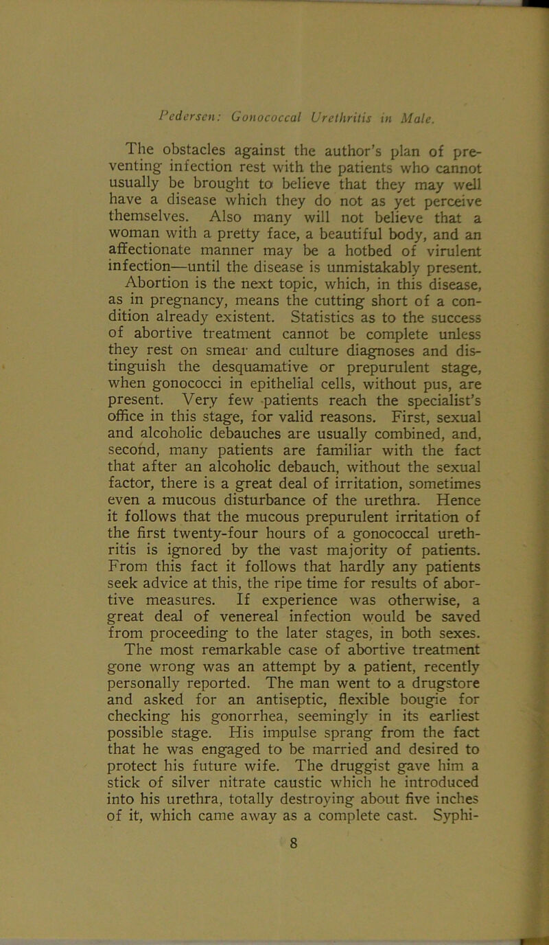 The obstacles against the author’s plan of pre- venting infection rest with the patients who cannot usually be brought to believe that they may well have a disease which they do not as yet perceive themselves. Also many will not believe that a woman with a pretty face, a beautiful body, and an affectionate manner may be a hotbed of virulent infection—until the disease is unmistakably present. Abortion is the next topic, which, in this disease, as in pregnancy, means the cutting short of a con- dition already existent. Statistics as to the success of abortive treatment cannot be complete unless they rest on smear and culture diagnoses and dis- tinguish the desquamative or prepurulent stage, when gonococci in epithelial cells, without pus, are present. Very few -patients reach the specialist’s office in this stage, for valid reasons. First, sexual and alcoholic debauches are usually combined, and, second, many patients are familiar with the fact that after an alcoholic debauch, without the sexual factor, there is a great deal of irritation, sometimes even a mucous disturbance of the urethra. Hence it follows that the mucous prepurulent irritation of the first twenty-four hours of a gonococcal ureth- ritis is ignored by the vast majority of patients. From this fact it follows that hardly any patients seek advice at this, the ripe time for results of abor- tive measures. If experience was otherwise, a great deal of venereal infection would be saved from proceeding to the later stages, in both sexes. The most remarkable case of abortive treatment gone wrong was an attempt by a patient, recently personally reported. The man went to a drugstore and asked for an antiseptic, flexible bougie for checking his gonorrhea, seemingly in its earliest possible stage. His impulse sprang from the fact that he was engaged to be married and desired to protect his future wife. The druggist gave him a stick of silver nitrate caustic which he introduced into his urethra, totally destroying about five inches of it, which came away as a complete cast. Syphi-