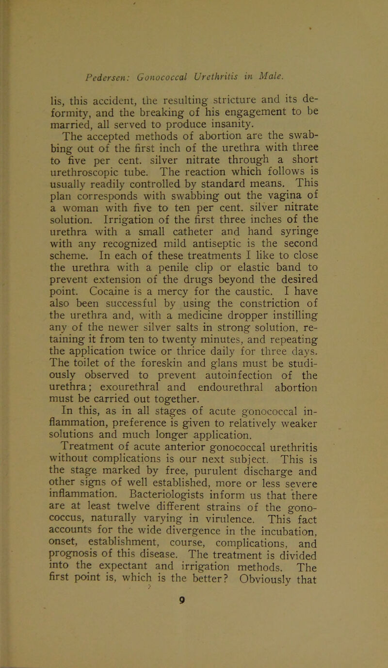 lis, this accident, the resulting stricture and its de- formity, and the breaking of his engagement to be married, all served to produce insanity. The accepted methods of abortion are the swab- bing out of the first inch of the urethra with three to five per cent, silver nitrate through a short urethroscopic tube. The reaction which follows is usually readily controlled by standard means. This plan corresponds with swabbing out the vagina of a woman with five to ten per cent, silver nitrate solution. Irrigation of the first three inches of the urethra with a small catheter and hand syringe with any recognized mild antiseptic is the second scheme. In each of these treatments I like to close the urethra with a penile clip or elastic band to prevent extension of the drugs beyond the desired point. Cocaine is a mercy for the caustic. I have also been successful by using the constriction of the urethra and, with a medicine dropper instilling any of the newer silver salts in strong solution, re- taining it from ten to twenty minutes, and repeating the application twice or thrice daily for three days. The toilet of the foreskin and glans must be studi- ously observed to prevent autoinfection of the urethra; exourethral and endourethral abortion must be carried out together. In this, as in all stages of acute gonococcal in- flammation, preference is given to relatively weaker solutions and much longer application. Treatment of acute anterior gonococcal urethritis without complications is our next subject. This is the stage marked by free, purulent discharge and other signs of well established, more or less severe inflammation. Bacteriologists inform us that there are at least twelve different strains of the gono- coccus, naturally varying in virulence. This fact accounts for the wide divergence in the incubation, onset, establishment, course, complications, and prognosis of this disease. The treatment is divided into the expectant and irrigation methods. The first point is, which is the better? Obviously that