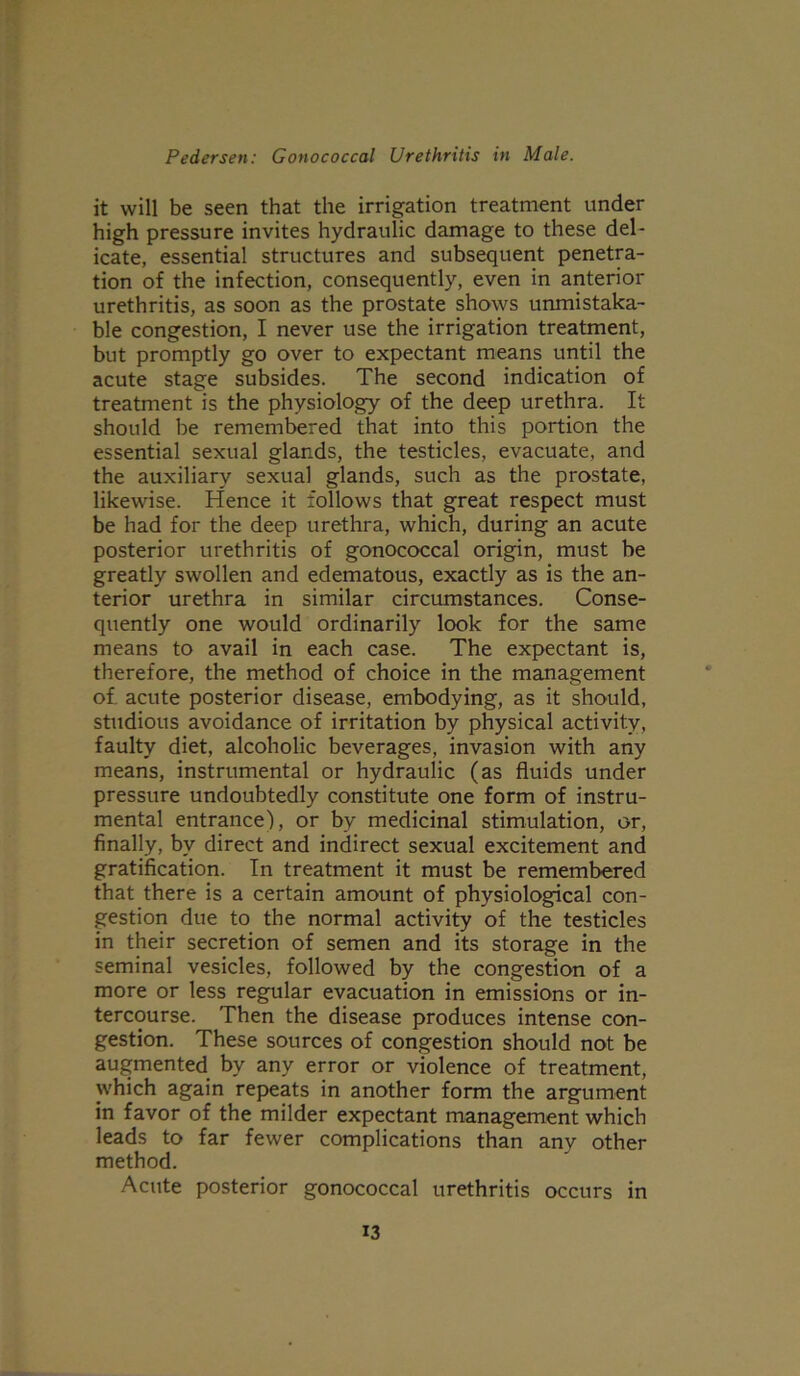 it will be seen that the irrigation treatment under high pressure invites hydraulic damage to these del- icate, essential structures and subsequent penetra- tion of the infection, consequently, even in anterior urethritis, as soon as the prostate shows unmistaka- ble congestion, I never use the irrigation treatment, but promptly go over to expectant means until the acute stage subsides. The second indication of treatment is the physiology of the deep urethra. It should be remembered that into this portion the essential sexual glands, the testicles, evacuate, and the auxiliary sexual glands, such as the prostate, likewise. Hence it follows that great respect must be had for the deep urethra, which, during an acute posterior urethritis of gonococcal origin, must be greatly swollen and edematous, exactly as is the an- terior urethra in similar circumstances. Conse- quently one would ordinarily look for the same means to avail in each case. The expectant is, therefore, the method of choice in the management of. acute posterior disease, embodying, as it should, studious avoidance of irritation by physical activity, faulty diet, alcoholic beverages, invasion with any means, instrumental or hydraulic (as fluids under pressure undoubtedly constitute one form of instru- mental entrance), or by medicinal stimulation, or, finally, by direct and indirect sexual excitement and gratification. In treatment it must be remembered that there is a certain amount of physiological con- gestion due to the normal activity of the testicles in their secretion of semen and its storage in the seminal vesicles, followed by the congestion of a more or less regular evacuation in emissions or in- tercourse. Then the disease produces intense con- gestion. These sources of congestion should not be augmented by any error or violence of treatment, which again repeats in another form the argument in favor of the milder expectant management which leads to far fewer complications than anv other method. Acute posterior gonococcal urethritis occurs in