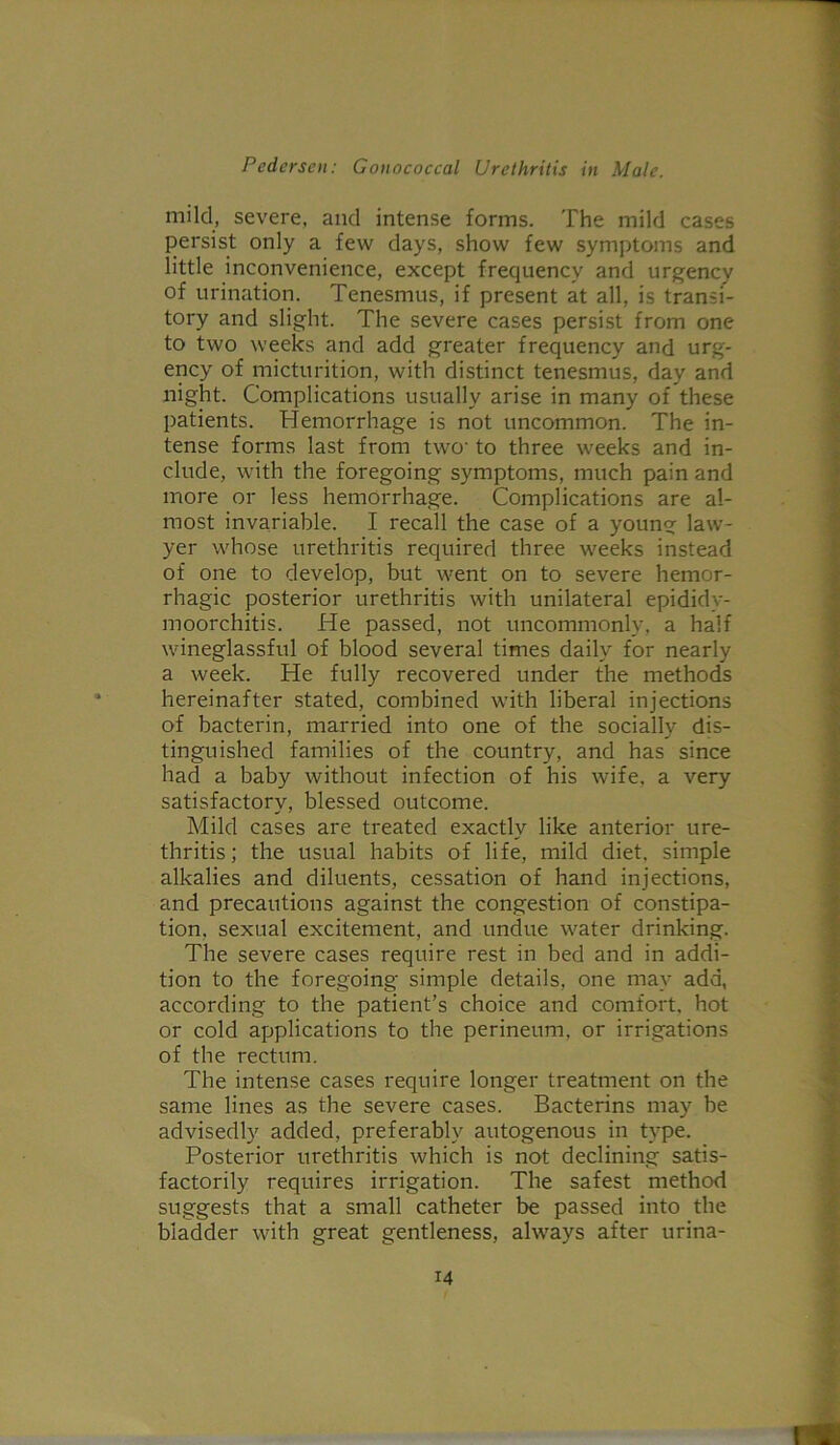 mild, severe, and intense forms. The mild cases persist only a few days, show few symptoms and little inconvenience, except frequency and urgency of urination. Tenesmus, if present at all, is transi- tory and slight. The severe cases persist from one to two weeks and add greater frequency and urg- ency of micturition, with distinct tenesmus, day and night. Complications usually arise in many of these patients. Hemorrhage is not uncommon. The in- tense forms last from two- to three weeks and in- clude, with the foregoing symptoms, much pain and more or less hemorrhage. Complications are al- most invariable. I recall the case of a young law- yer whose urethritis required three weeks instead of one to develop, but went on to severe hemor- rhagic posterior urethritis with unilateral epididy- moorchitis. He passed, not uncommonly, a half wineglassful of blood several times daily for nearly a week. He fully recovered under the methods hereinafter stated, combined with liberal injections of bacterin, married into one of the socially dis- tinguished families of the country, and has since had a baby without infection of his wife, a very satisfactory, blessed outcome. Mild cases are treated exactly like anterior ure- thritis; the usual habits of life, mild diet, simple alkalies and diluents, cessation of hand injections, and precautions against the congestion of constipa- tion. sexual excitement, and undue water drinking. The severe cases require rest in bed and in addi- tion to the foregoing simple details, one may add, according to the patient’s choice and comfort, hot or cold applications to the perineum, or irrigations of the rectum. The intense cases require longer treatment on the same lines as the severe cases. Bacterins may be advisedly added, preferably autogenous in type. Posterior urethritis which is not declining satis- factorily requires irrigation. The safest method suggests that a small catheter be passed into the biadder with great gentleness, always after urina-