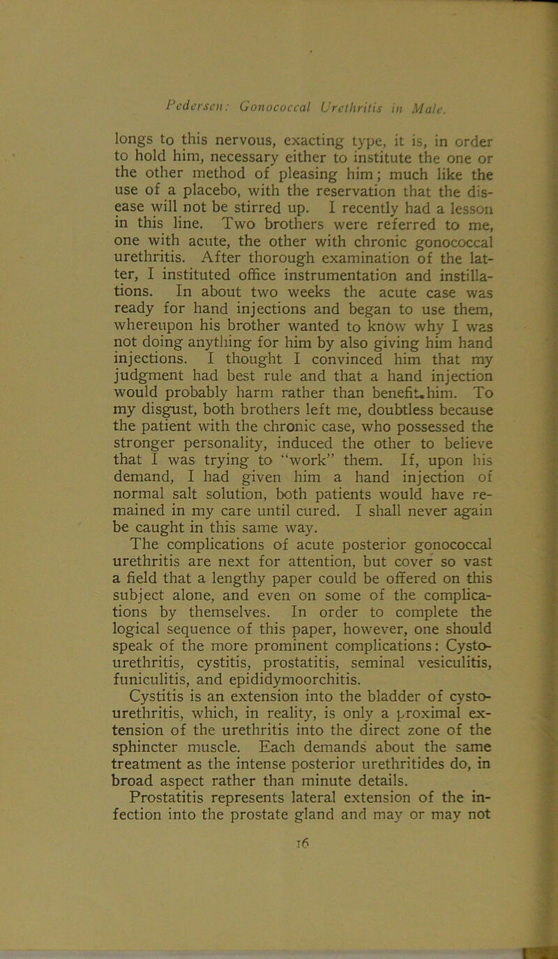 longs to this nervous, exacting type, it is, in order to hold him, necessary either to institute the one or the other method of pleasing him; much like the use of a placebo, with the reservation that the dis- ease will not be stirred up. I recently had a lesson in this line. Two brothers were referred to me, one with acute, the other with chronic gonococcal urethritis. After thorough examination of the lat- ter, I instituted office instrumentation and instilla- tions. In about two weeks the acute case was ready for hand injections and began to use them, whereupon his brother wanted to know why I was not doing anything for him by also giving him hand injections. I thought I convinced him that my judgment had best rule and that a hand injection would probably harm rather than benefit.him. To my disgust, both brothers left me, doubtless because the patient with the chronic case, who possessed the stronger personality, induced the other to believe that I was trying to “work” them. If, upon his demand, I had given him a hand injection of normal salt solution, both patients would have re- mained in my care until cured. I shall never again be caught in this same way. The complications of acute posterior gonococcal urethritis are next for attention, but cover so vast a field that a lengthy paper could be offered on this subject alone, and even on some of the complica- tions by themselves. In order to complete the logical sequence of this paper, however, one should speak of the more prominent complications: Cysto- urethritis, cystitis, prostatitis, seminal vesiculitis, funiculitis, and epididymoorchitis. Cystitis is an extension into the bladder of cysto- urethritis, which, in reality, is only a proximal ex- tension of the urethritis into the direct zone of the sphincter muscle. Each demands about the same treatment as the intense posterior urethritides do, in broad aspect rather than minute details. Prostatitis represents lateral extension of the in- fection into the prostate gland and may or may not