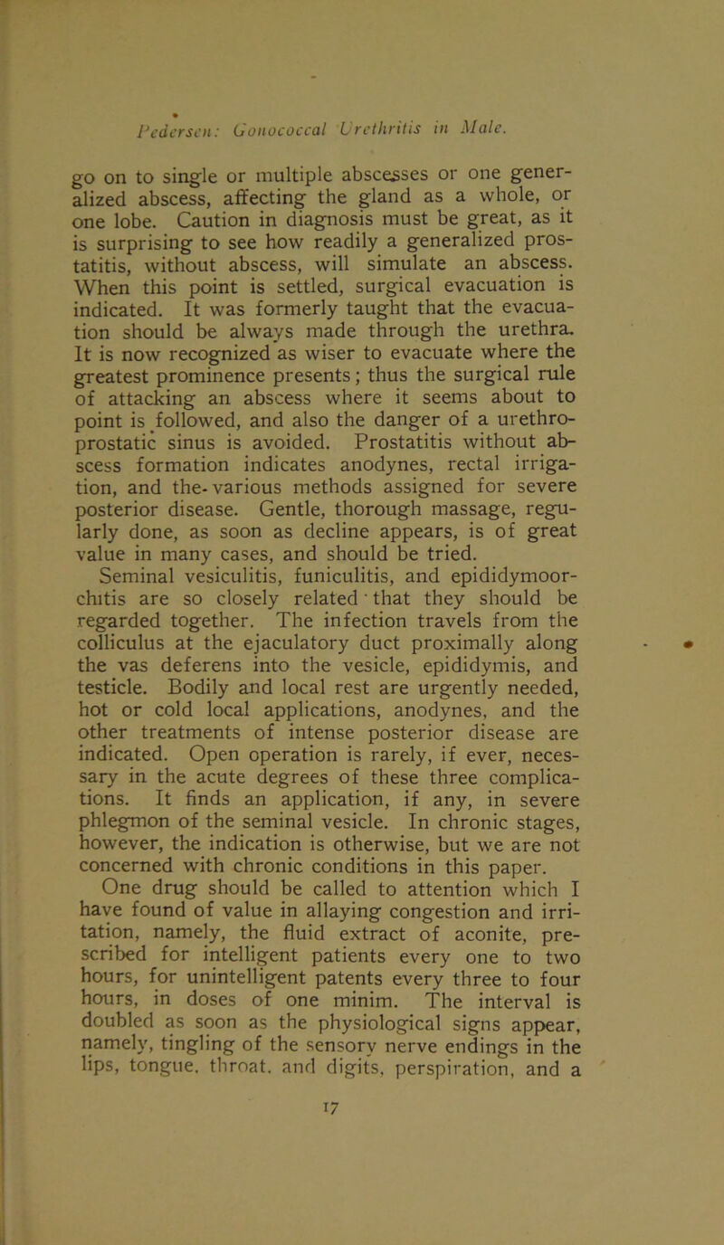 go on to single or multiple abscesses or one gener- alized abscess, affecting the gland as a whole, or one lobe. Caution in diagnosis must be great, as it is surprising to see how readily a generalized pros- tatitis, without abscess, will simulate an abscess. When this point is settled, surgical evacuation is indicated. It was formerly taught that the evacua- tion should be always made through the urethra. It is now recognized as wiser to evacuate where the greatest prominence presents; thus the surgical rule of attacking an abscess where it seems about to point is followed, and also the danger of a urethro- prostatic sinus is avoided. Prostatitis without ab- scess formation indicates anodynes, rectal irriga- tion, and the-various methods assigned for severe posterior disease. Gentle, thorough massage, regu- larly done, as soon as decline appears, is of great value in many cases, and should be tried. Seminal vesiculitis, funiculitis, and epididymoor- chitis are so closely related' that they should be regarded together. The infection travels from the colliculus at the ejaculatory duct proximally along - • the vas deferens into the vesicle, epididymis, and testicle. Bodily and local rest are urgently needed, hot or cold local applications, anodynes, and the other treatments of intense posterior disease are indicated. Open operation is rarely, if ever, neces- sary in the acute degrees of these three complica- tions. It finds an application, if any, in severe phlegmon of the seminal vesicle. In chronic stages, however, the indication is otherwise, but we are not concerned with chronic conditions in this paper. One drug should be called to attention which I have found of value in allaying congestion and irri- tation, namely, the fluid extract of aconite, pre- scribed for intelligent patients every one to two hours, for unintelligent patents every three to four hours, in doses of one minim. The interval is doubled as soon as the physiological signs appear, namely, tingling of the sensory nerve endings in the lips, tongue, throat, and digits, perspiration, and a