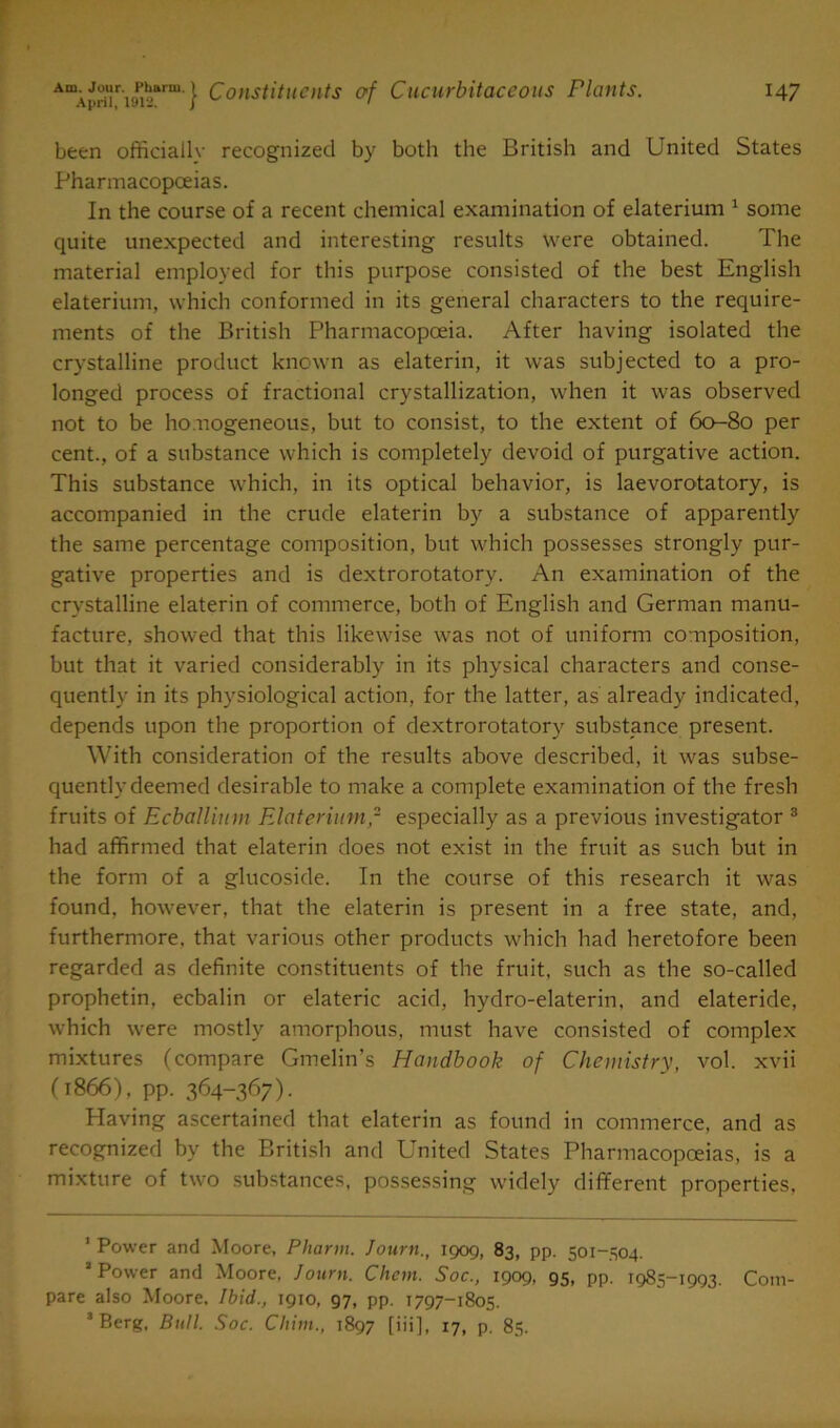 been officiallv recognized by both the British and United States Pharmacopoeias. In the course of a recent chemical examination of elaterium 1 some quite unexpected and interesting results were obtained. The material employed for this purpose consisted of the best English elaterium, which conformed in its general characters to the require- ments of the British Pharmacopoeia. After having isolated the crystalline product known as elaterin, it was subjected to a pro- longed process of fractional crystallization, when it was observed not to be homogeneous, but to consist, to the extent of 60-80 per cent., of a substance which is completely devoid of purgative action. This substance which, in its optical behavior, is laevorotatory, is accompanied in the crude elaterin by a substance of apparently the same percentage composition, but which possesses strongly pur- gative properties and is dextrorotatory. An examination of the crystalline elaterin of commerce, both of English and German manu- facture, showed that this likewise was not of uniform composition, but that it varied considerably in its physical characters and conse- quently in its physiological action, for the latter, as already indicated, depends upon the proportion of dextrorotatory substance present. With consideration of the results above described, it was subse- quently deemed desirable to make a complete examination of the fresh fruits of Ecballinm Elaterium,2 especially as a previous investigator 3 had affirmed that elaterin does not exist in the fruit as such but in the form of a glucoside. In the course of this research it was found, however, that the elaterin is present in a free state, and, furthermore, that various other products which had heretofore been regarded as definite constituents of the fruit, such as the so-called prophetin, eebalin or elateric acid, hydro-elaterin, and elateride, which were mostly amorphous, must have consisted of complex mixtures (compare Gmelin’s Handbook of Chemistry, vol. xvii (1866), pp. 364-367). Having ascertained that elaterin as found in commerce, and as recognized by the British and United States Pharmacopoeias, is a mixture of two substances, possessing widely different properties, 1 Power and Moore, Phartn. Journ., 1909, 83, pp. 501-504. * Power and Moore, Journ. Chem. Soc., 1909, 95, pp. 1985-1993. Com- pare also Moore. Ibid., 1910, 97, pp. 1797-1805. 3 Berg, Butt. Soc. Chim., 1897 [iii], 17, p. 85.