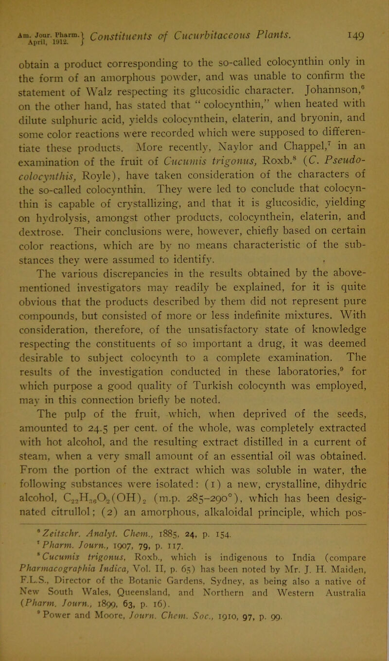 April, 1912. J ' obtain a product corresponding to the so-called colocynthin only in the form of an amorphous powder, and was unable to confirm the statement of Walz respecting its glucosidic character. Johannson,0 on the other hand, has stated that “ colocynthin,” when heated with dilute sulphuric acid, yields colocynthein, elaterin, and bryonin, and some color reactions were recorded which were supposed to differen- tiate these products. More recently, Naylor and Chappel,7 in an examination of the fruit of Cue uni is trigonus, Roxb.8 (C. Pseudo- colocynthis, Royle), have taken consideration of the characters of the so-called colocynthin. They were led to conclude that colocyn- thin is capable of crystallizing, and that it is glucosidic, yielding on hydrolysis, amongst other products, colocynthein, elaterin, and dextrose. Their conclusions were, however, chiefly based on certain color reactions, which are by no means characteristic of the sub- stances they were assumed to identify. The various discrepancies in the results obtained by the above- mentioned investigators may readily be explained, for it is quite obvious that the products described by them did not represent pure compounds, but consisted of more or less indefinite mixtures. With consideration, therefore, of the unsatisfactory state of knowledge respecting the constituents of so important a drug, it was deemed desirable to subject colocynth to a complete examination. The results of the investigation conducted in these laboratories,9 for which purpose a good quality of Turkish colocynth was employed, may in this connection briefly be noted. The pulp of the fruit, which, when deprived of the seeds, amounted to 24.5 per cent, of the whole, was completely extracted with hot alcohol, and the resulting extract distilled in a current of steam, when a very small amount of an essential oil was obtained. From the portion of the extract which was soluble in water, the following substances were isolated: (1) a new, crystalline, dihydric alcohol, C2;HiaO,(OH)2 (m.p. 285-290°). which has been desig- nated citrullol; (2) an amorphous, alkaloidal principle, which pos- * Zeitschr. Analyt. Chem., 1885. 24, p. 154. 1 Phartn. Journ., 1907, 79, p. 117. ’ Cucumis trigonus, Roxb., which is indigenous to India (compare Pharmacographia Indica, Vol. II, p. 65) has been noted by Mr. J. H. Maiden, F.L.S., Director of the Botanic Gardens, Sydney, as being also a native of New South Wales, Queensland, and Northern and Western Australia (Phartn. Journ., 1899, 63, p. 16). 8 Power and Moore, Journ. Chem. Soc., 1910, 97, p. 99.